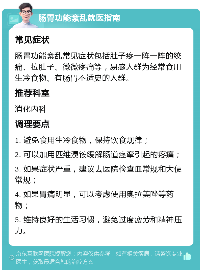 肠胃功能紊乱就医指南 常见症状 肠胃功能紊乱常见症状包括肚子疼一阵一阵的绞痛、拉肚子、微微疼痛等，易感人群为经常食用生冷食物、有肠胃不适史的人群。 推荐科室 消化内科 调理要点 1. 避免食用生冷食物，保持饮食规律； 2. 可以加用匹维溴铵缓解肠道痉挛引起的疼痛； 3. 如果症状严重，建议去医院检查血常规和大便常规； 4. 如果胃痛明显，可以考虑使用奥拉美唑等药物； 5. 维持良好的生活习惯，避免过度疲劳和精神压力。