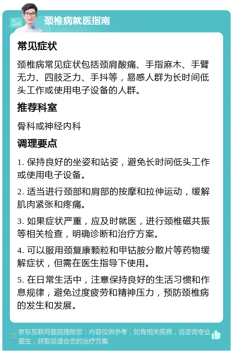 颈椎病就医指南 常见症状 颈椎病常见症状包括颈肩酸痛、手指麻木、手臂无力、四肢乏力、手抖等，易感人群为长时间低头工作或使用电子设备的人群。 推荐科室 骨科或神经内科 调理要点 1. 保持良好的坐姿和站姿，避免长时间低头工作或使用电子设备。 2. 适当进行颈部和肩部的按摩和拉伸运动，缓解肌肉紧张和疼痛。 3. 如果症状严重，应及时就医，进行颈椎磁共振等相关检查，明确诊断和治疗方案。 4. 可以服用颈复康颗粒和甲钴胺分散片等药物缓解症状，但需在医生指导下使用。 5. 在日常生活中，注意保持良好的生活习惯和作息规律，避免过度疲劳和精神压力，预防颈椎病的发生和发展。