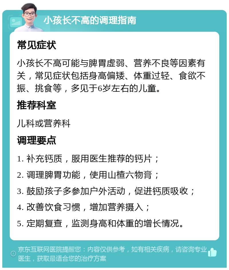 小孩长不高的调理指南 常见症状 小孩长不高可能与脾胃虚弱、营养不良等因素有关，常见症状包括身高偏矮、体重过轻、食欲不振、挑食等，多见于6岁左右的儿童。 推荐科室 儿科或营养科 调理要点 1. 补充钙质，服用医生推荐的钙片； 2. 调理脾胃功能，使用山楂六物膏； 3. 鼓励孩子多参加户外活动，促进钙质吸收； 4. 改善饮食习惯，增加营养摄入； 5. 定期复查，监测身高和体重的增长情况。