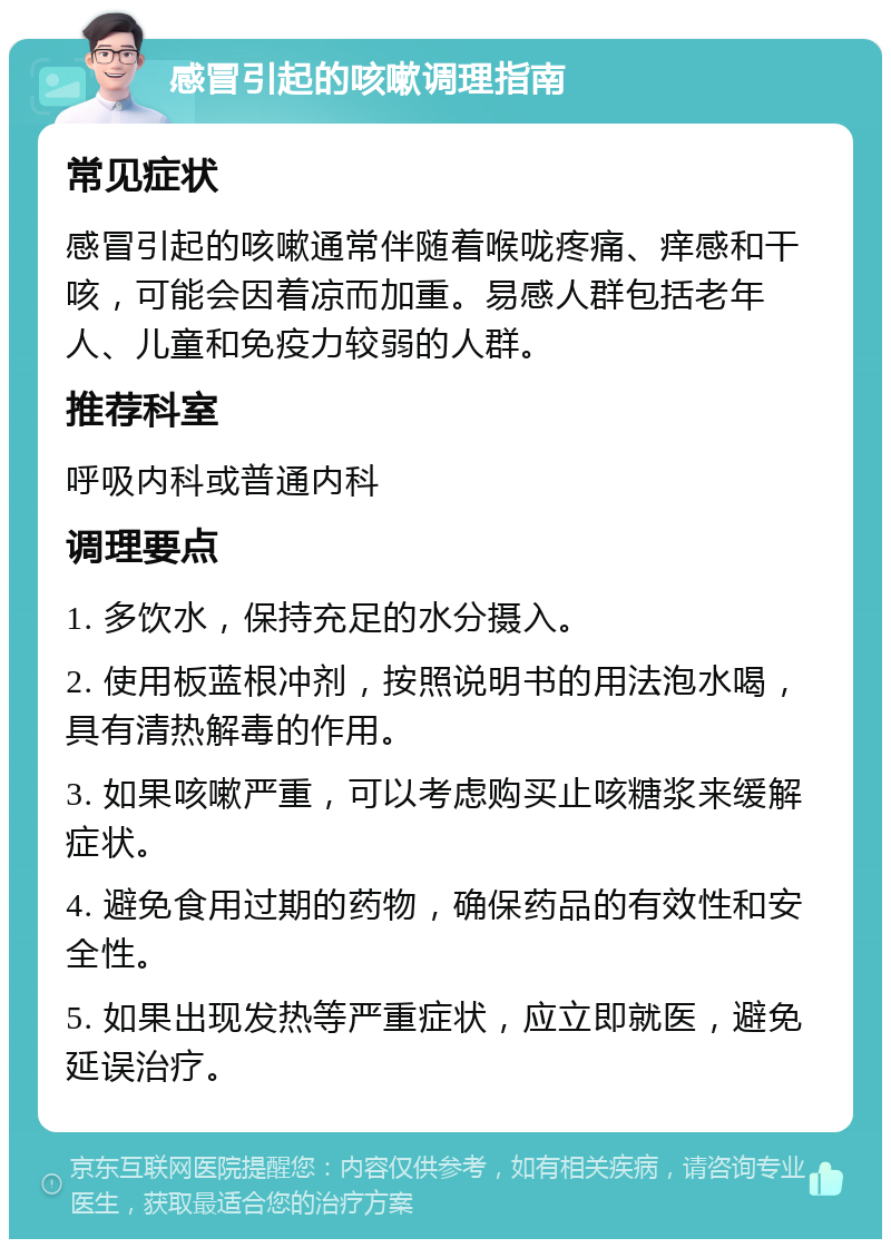 感冒引起的咳嗽调理指南 常见症状 感冒引起的咳嗽通常伴随着喉咙疼痛、痒感和干咳，可能会因着凉而加重。易感人群包括老年人、儿童和免疫力较弱的人群。 推荐科室 呼吸内科或普通内科 调理要点 1. 多饮水，保持充足的水分摄入。 2. 使用板蓝根冲剂，按照说明书的用法泡水喝，具有清热解毒的作用。 3. 如果咳嗽严重，可以考虑购买止咳糖浆来缓解症状。 4. 避免食用过期的药物，确保药品的有效性和安全性。 5. 如果出现发热等严重症状，应立即就医，避免延误治疗。