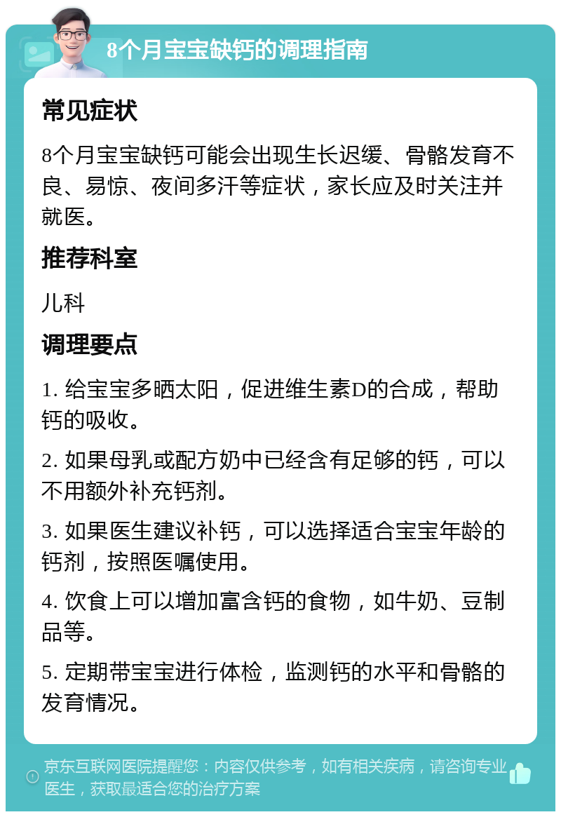 8个月宝宝缺钙的调理指南 常见症状 8个月宝宝缺钙可能会出现生长迟缓、骨骼发育不良、易惊、夜间多汗等症状，家长应及时关注并就医。 推荐科室 儿科 调理要点 1. 给宝宝多晒太阳，促进维生素D的合成，帮助钙的吸收。 2. 如果母乳或配方奶中已经含有足够的钙，可以不用额外补充钙剂。 3. 如果医生建议补钙，可以选择适合宝宝年龄的钙剂，按照医嘱使用。 4. 饮食上可以增加富含钙的食物，如牛奶、豆制品等。 5. 定期带宝宝进行体检，监测钙的水平和骨骼的发育情况。