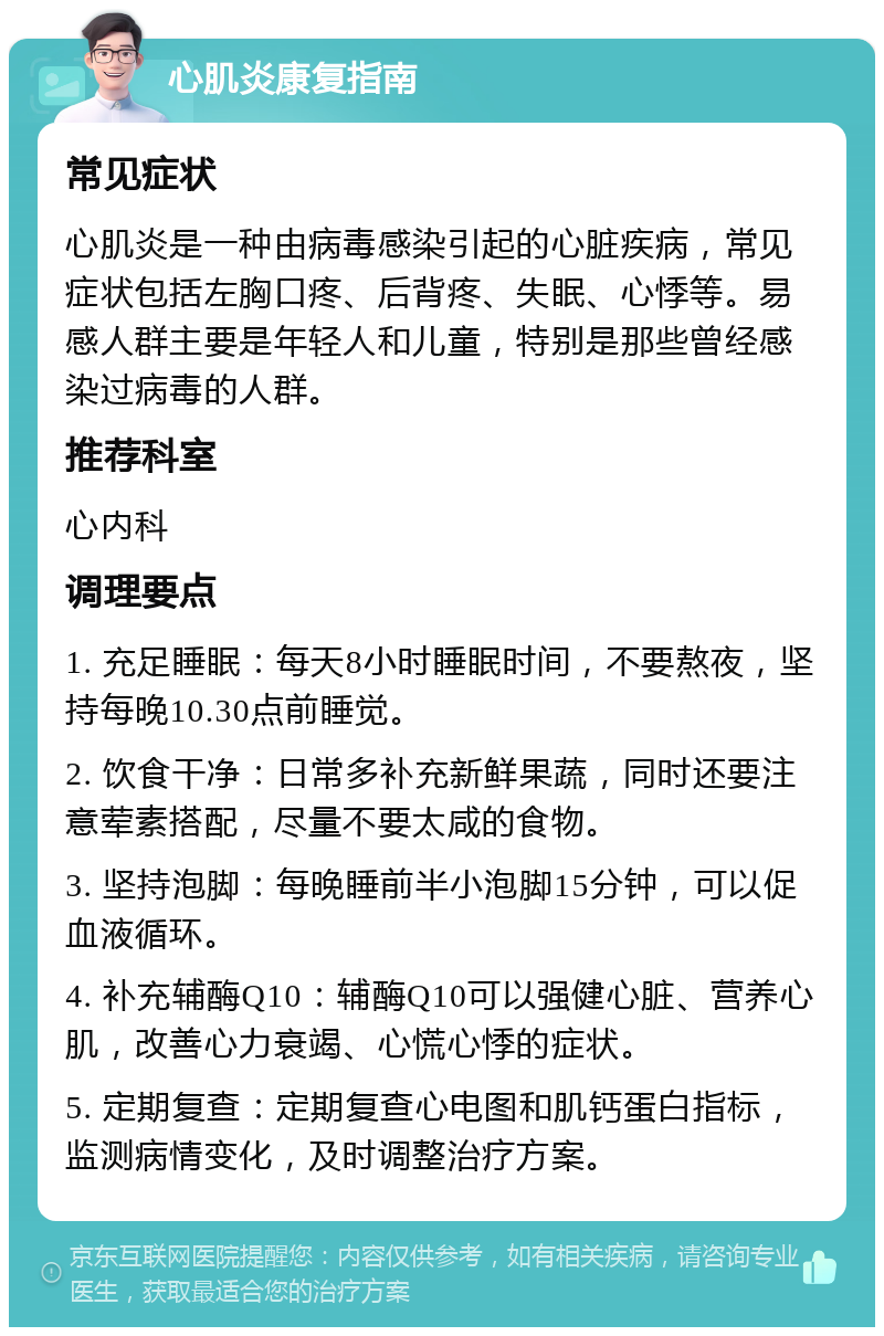 心肌炎康复指南 常见症状 心肌炎是一种由病毒感染引起的心脏疾病，常见症状包括左胸口疼、后背疼、失眠、心悸等。易感人群主要是年轻人和儿童，特别是那些曾经感染过病毒的人群。 推荐科室 心内科 调理要点 1. 充足睡眠：每天8小时睡眠时间，不要熬夜，坚持每晚10.30点前睡觉。 2. 饮食干净：日常多补充新鲜果蔬，同时还要注意荤素搭配，尽量不要太咸的食物。 3. 坚持泡脚：每晚睡前半小泡脚15分钟，可以促血液循环。 4. 补充辅酶Q10：辅酶Q10可以强健心脏、营养心肌，改善心力衰竭、心慌心悸的症状。 5. 定期复查：定期复查心电图和肌钙蛋白指标，监测病情变化，及时调整治疗方案。