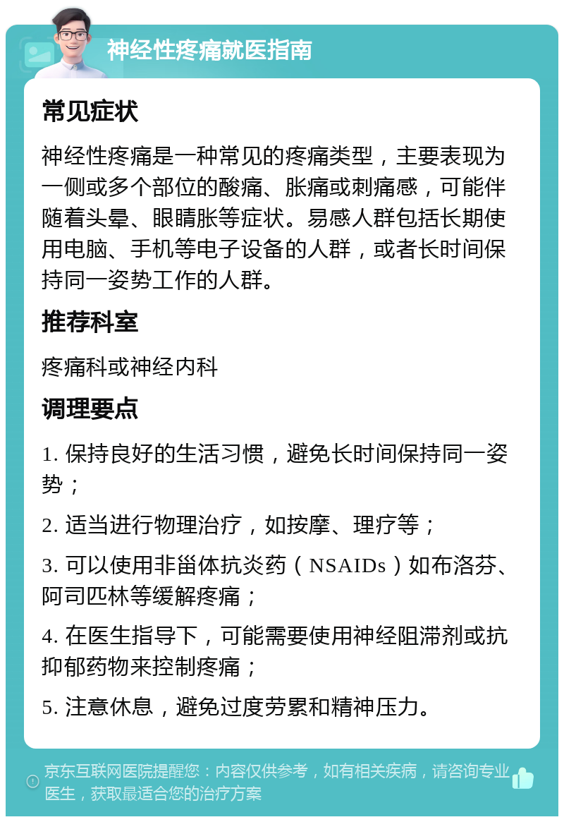 神经性疼痛就医指南 常见症状 神经性疼痛是一种常见的疼痛类型，主要表现为一侧或多个部位的酸痛、胀痛或刺痛感，可能伴随着头晕、眼睛胀等症状。易感人群包括长期使用电脑、手机等电子设备的人群，或者长时间保持同一姿势工作的人群。 推荐科室 疼痛科或神经内科 调理要点 1. 保持良好的生活习惯，避免长时间保持同一姿势； 2. 适当进行物理治疗，如按摩、理疗等； 3. 可以使用非甾体抗炎药（NSAIDs）如布洛芬、阿司匹林等缓解疼痛； 4. 在医生指导下，可能需要使用神经阻滞剂或抗抑郁药物来控制疼痛； 5. 注意休息，避免过度劳累和精神压力。