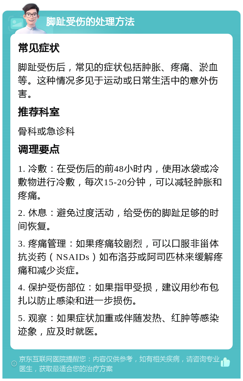 脚趾受伤的处理方法 常见症状 脚趾受伤后，常见的症状包括肿胀、疼痛、淤血等。这种情况多见于运动或日常生活中的意外伤害。 推荐科室 骨科或急诊科 调理要点 1. 冷敷：在受伤后的前48小时内，使用冰袋或冷敷物进行冷敷，每次15-20分钟，可以减轻肿胀和疼痛。 2. 休息：避免过度活动，给受伤的脚趾足够的时间恢复。 3. 疼痛管理：如果疼痛较剧烈，可以口服非甾体抗炎药（NSAIDs）如布洛芬或阿司匹林来缓解疼痛和减少炎症。 4. 保护受伤部位：如果指甲受损，建议用纱布包扎以防止感染和进一步损伤。 5. 观察：如果症状加重或伴随发热、红肿等感染迹象，应及时就医。