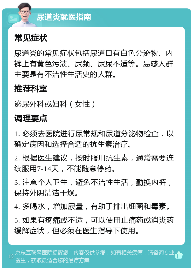 尿道炎就医指南 常见症状 尿道炎的常见症状包括尿道口有白色分泌物、内裤上有黄色污渍、尿频、尿尿不适等。易感人群主要是有不洁性生活史的人群。 推荐科室 泌尿外科或妇科（女性） 调理要点 1. 必须去医院进行尿常规和尿道分泌物检查，以确定病因和选择合适的抗生素治疗。 2. 根据医生建议，按时服用抗生素，通常需要连续服用7-14天，不能随意停药。 3. 注意个人卫生，避免不洁性生活，勤换内裤，保持外阴清洁干燥。 4. 多喝水，增加尿量，有助于排出细菌和毒素。 5. 如果有疼痛或不适，可以使用止痛药或消炎药缓解症状，但必须在医生指导下使用。