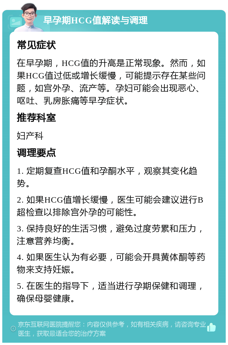 早孕期HCG值解读与调理 常见症状 在早孕期，HCG值的升高是正常现象。然而，如果HCG值过低或增长缓慢，可能提示存在某些问题，如宫外孕、流产等。孕妇可能会出现恶心、呕吐、乳房胀痛等早孕症状。 推荐科室 妇产科 调理要点 1. 定期复查HCG值和孕酮水平，观察其变化趋势。 2. 如果HCG值增长缓慢，医生可能会建议进行B超检查以排除宫外孕的可能性。 3. 保持良好的生活习惯，避免过度劳累和压力，注意营养均衡。 4. 如果医生认为有必要，可能会开具黄体酮等药物来支持妊娠。 5. 在医生的指导下，适当进行孕期保健和调理，确保母婴健康。