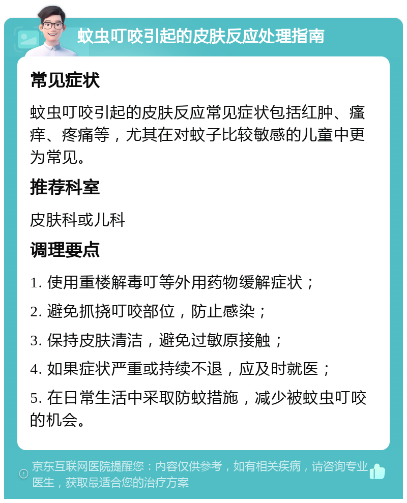 蚊虫叮咬引起的皮肤反应处理指南 常见症状 蚊虫叮咬引起的皮肤反应常见症状包括红肿、瘙痒、疼痛等，尤其在对蚊子比较敏感的儿童中更为常见。 推荐科室 皮肤科或儿科 调理要点 1. 使用重楼解毒叮等外用药物缓解症状； 2. 避免抓挠叮咬部位，防止感染； 3. 保持皮肤清洁，避免过敏原接触； 4. 如果症状严重或持续不退，应及时就医； 5. 在日常生活中采取防蚊措施，减少被蚊虫叮咬的机会。