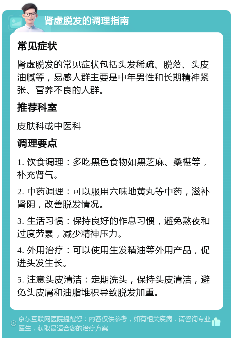 肾虚脱发的调理指南 常见症状 肾虚脱发的常见症状包括头发稀疏、脱落、头皮油腻等，易感人群主要是中年男性和长期精神紧张、营养不良的人群。 推荐科室 皮肤科或中医科 调理要点 1. 饮食调理：多吃黑色食物如黑芝麻、桑椹等，补充肾气。 2. 中药调理：可以服用六味地黄丸等中药，滋补肾阴，改善脱发情况。 3. 生活习惯：保持良好的作息习惯，避免熬夜和过度劳累，减少精神压力。 4. 外用治疗：可以使用生发精油等外用产品，促进头发生长。 5. 注意头皮清洁：定期洗头，保持头皮清洁，避免头皮屑和油脂堆积导致脱发加重。