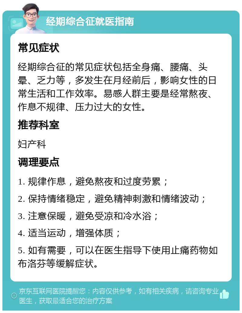 经期综合征就医指南 常见症状 经期综合征的常见症状包括全身痛、腰痛、头晕、乏力等，多发生在月经前后，影响女性的日常生活和工作效率。易感人群主要是经常熬夜、作息不规律、压力过大的女性。 推荐科室 妇产科 调理要点 1. 规律作息，避免熬夜和过度劳累； 2. 保持情绪稳定，避免精神刺激和情绪波动； 3. 注意保暖，避免受凉和冷水浴； 4. 适当运动，增强体质； 5. 如有需要，可以在医生指导下使用止痛药物如布洛芬等缓解症状。