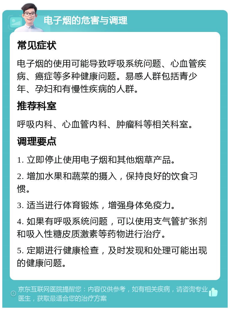 电子烟的危害与调理 常见症状 电子烟的使用可能导致呼吸系统问题、心血管疾病、癌症等多种健康问题。易感人群包括青少年、孕妇和有慢性疾病的人群。 推荐科室 呼吸内科、心血管内科、肿瘤科等相关科室。 调理要点 1. 立即停止使用电子烟和其他烟草产品。 2. 增加水果和蔬菜的摄入，保持良好的饮食习惯。 3. 适当进行体育锻炼，增强身体免疫力。 4. 如果有呼吸系统问题，可以使用支气管扩张剂和吸入性糖皮质激素等药物进行治疗。 5. 定期进行健康检查，及时发现和处理可能出现的健康问题。