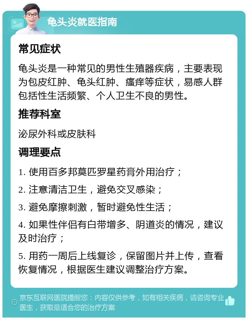 龟头炎就医指南 常见症状 龟头炎是一种常见的男性生殖器疾病，主要表现为包皮红肿、龟头红肿、瘙痒等症状，易感人群包括性生活频繁、个人卫生不良的男性。 推荐科室 泌尿外科或皮肤科 调理要点 1. 使用百多邦莫匹罗星药膏外用治疗； 2. 注意清洁卫生，避免交叉感染； 3. 避免摩擦刺激，暂时避免性生活； 4. 如果性伴侣有白带增多、阴道炎的情况，建议及时治疗； 5. 用药一周后上线复诊，保留图片并上传，查看恢复情况，根据医生建议调整治疗方案。