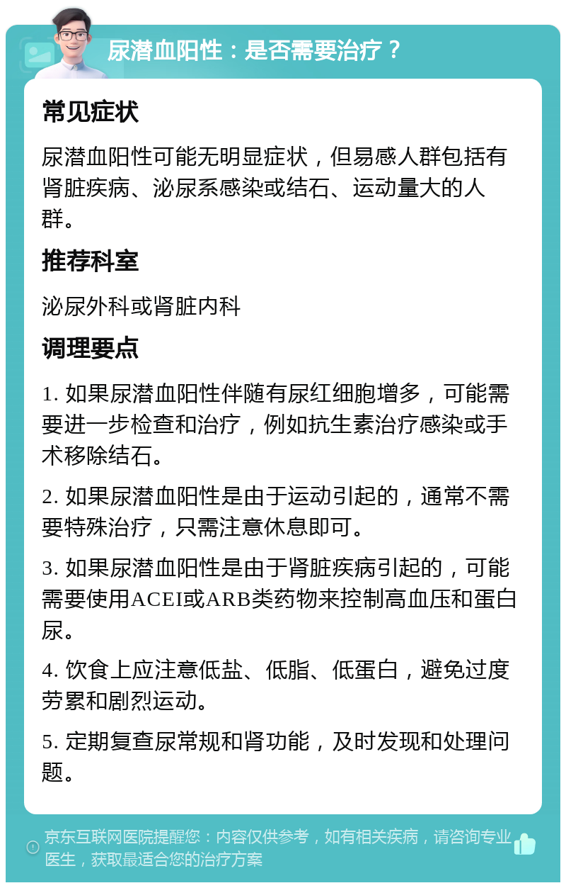 尿潜血阳性：是否需要治疗？ 常见症状 尿潜血阳性可能无明显症状，但易感人群包括有肾脏疾病、泌尿系感染或结石、运动量大的人群。 推荐科室 泌尿外科或肾脏内科 调理要点 1. 如果尿潜血阳性伴随有尿红细胞增多，可能需要进一步检查和治疗，例如抗生素治疗感染或手术移除结石。 2. 如果尿潜血阳性是由于运动引起的，通常不需要特殊治疗，只需注意休息即可。 3. 如果尿潜血阳性是由于肾脏疾病引起的，可能需要使用ACEI或ARB类药物来控制高血压和蛋白尿。 4. 饮食上应注意低盐、低脂、低蛋白，避免过度劳累和剧烈运动。 5. 定期复查尿常规和肾功能，及时发现和处理问题。