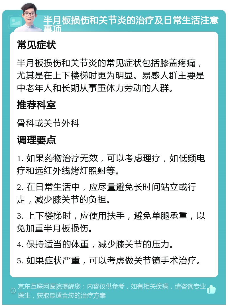 半月板损伤和关节炎的治疗及日常生活注意事项 常见症状 半月板损伤和关节炎的常见症状包括膝盖疼痛，尤其是在上下楼梯时更为明显。易感人群主要是中老年人和长期从事重体力劳动的人群。 推荐科室 骨科或关节外科 调理要点 1. 如果药物治疗无效，可以考虑理疗，如低频电疗和远红外线烤灯照射等。 2. 在日常生活中，应尽量避免长时间站立或行走，减少膝关节的负担。 3. 上下楼梯时，应使用扶手，避免单腿承重，以免加重半月板损伤。 4. 保持适当的体重，减少膝关节的压力。 5. 如果症状严重，可以考虑做关节镜手术治疗。