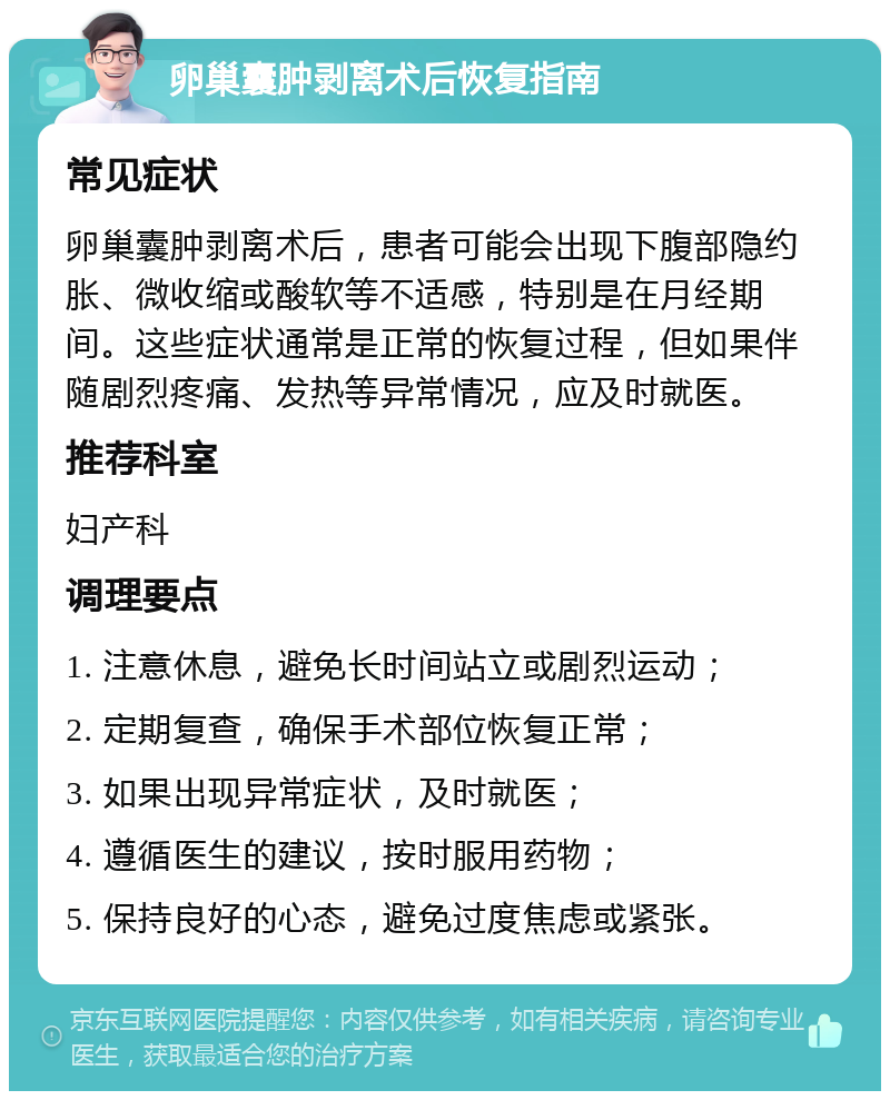 卵巢囊肿剥离术后恢复指南 常见症状 卵巢囊肿剥离术后，患者可能会出现下腹部隐约胀、微收缩或酸软等不适感，特别是在月经期间。这些症状通常是正常的恢复过程，但如果伴随剧烈疼痛、发热等异常情况，应及时就医。 推荐科室 妇产科 调理要点 1. 注意休息，避免长时间站立或剧烈运动； 2. 定期复查，确保手术部位恢复正常； 3. 如果出现异常症状，及时就医； 4. 遵循医生的建议，按时服用药物； 5. 保持良好的心态，避免过度焦虑或紧张。