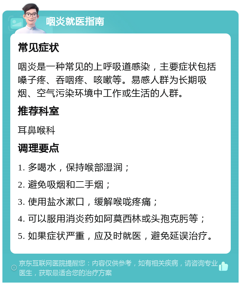 咽炎就医指南 常见症状 咽炎是一种常见的上呼吸道感染，主要症状包括嗓子疼、吞咽疼、咳嗽等。易感人群为长期吸烟、空气污染环境中工作或生活的人群。 推荐科室 耳鼻喉科 调理要点 1. 多喝水，保持喉部湿润； 2. 避免吸烟和二手烟； 3. 使用盐水漱口，缓解喉咙疼痛； 4. 可以服用消炎药如阿莫西林或头孢克肟等； 5. 如果症状严重，应及时就医，避免延误治疗。