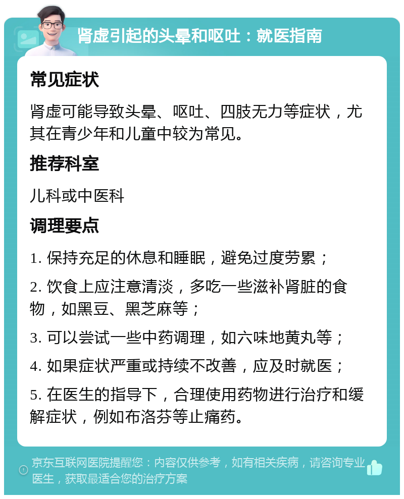 肾虚引起的头晕和呕吐：就医指南 常见症状 肾虚可能导致头晕、呕吐、四肢无力等症状，尤其在青少年和儿童中较为常见。 推荐科室 儿科或中医科 调理要点 1. 保持充足的休息和睡眠，避免过度劳累； 2. 饮食上应注意清淡，多吃一些滋补肾脏的食物，如黑豆、黑芝麻等； 3. 可以尝试一些中药调理，如六味地黄丸等； 4. 如果症状严重或持续不改善，应及时就医； 5. 在医生的指导下，合理使用药物进行治疗和缓解症状，例如布洛芬等止痛药。