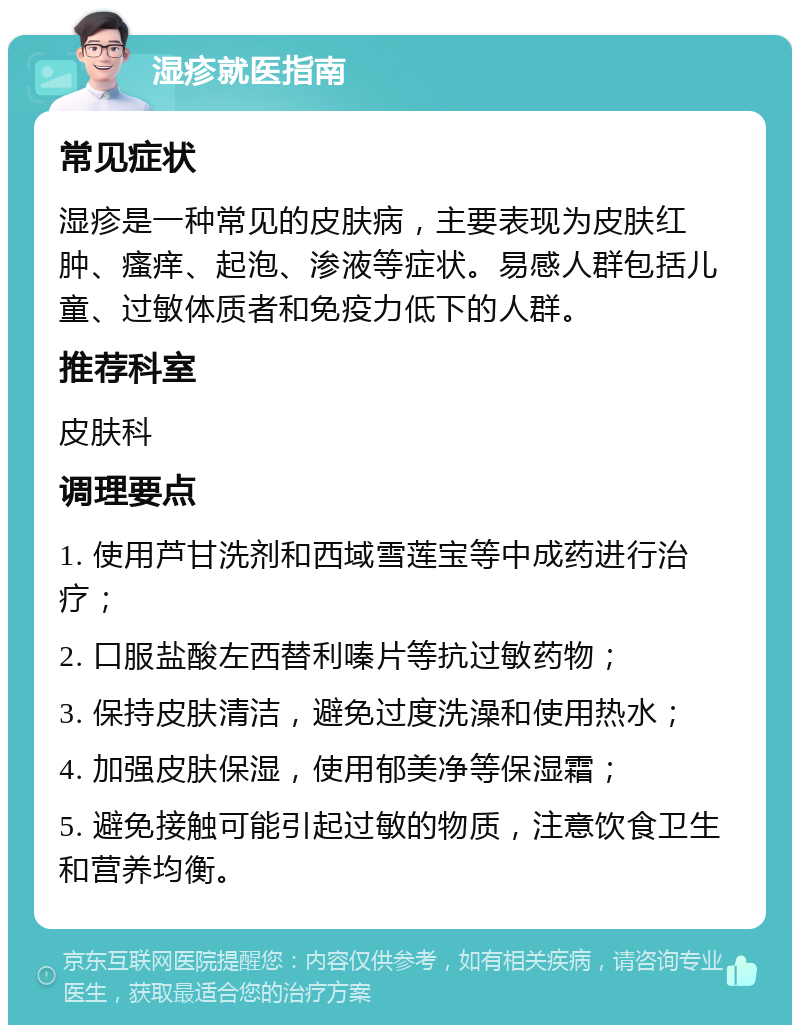 湿疹就医指南 常见症状 湿疹是一种常见的皮肤病，主要表现为皮肤红肿、瘙痒、起泡、渗液等症状。易感人群包括儿童、过敏体质者和免疫力低下的人群。 推荐科室 皮肤科 调理要点 1. 使用芦甘洗剂和西域雪莲宝等中成药进行治疗； 2. 口服盐酸左西替利嗪片等抗过敏药物； 3. 保持皮肤清洁，避免过度洗澡和使用热水； 4. 加强皮肤保湿，使用郁美净等保湿霜； 5. 避免接触可能引起过敏的物质，注意饮食卫生和营养均衡。