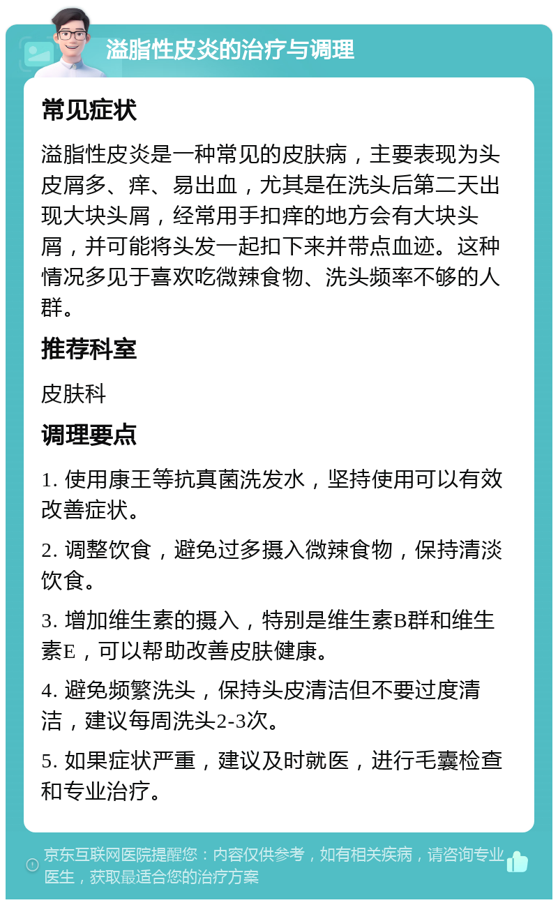 溢脂性皮炎的治疗与调理 常见症状 溢脂性皮炎是一种常见的皮肤病，主要表现为头皮屑多、痒、易出血，尤其是在洗头后第二天出现大块头屑，经常用手扣痒的地方会有大块头屑，并可能将头发一起扣下来并带点血迹。这种情况多见于喜欢吃微辣食物、洗头频率不够的人群。 推荐科室 皮肤科 调理要点 1. 使用康王等抗真菌洗发水，坚持使用可以有效改善症状。 2. 调整饮食，避免过多摄入微辣食物，保持清淡饮食。 3. 增加维生素的摄入，特别是维生素B群和维生素E，可以帮助改善皮肤健康。 4. 避免频繁洗头，保持头皮清洁但不要过度清洁，建议每周洗头2-3次。 5. 如果症状严重，建议及时就医，进行毛囊检查和专业治疗。