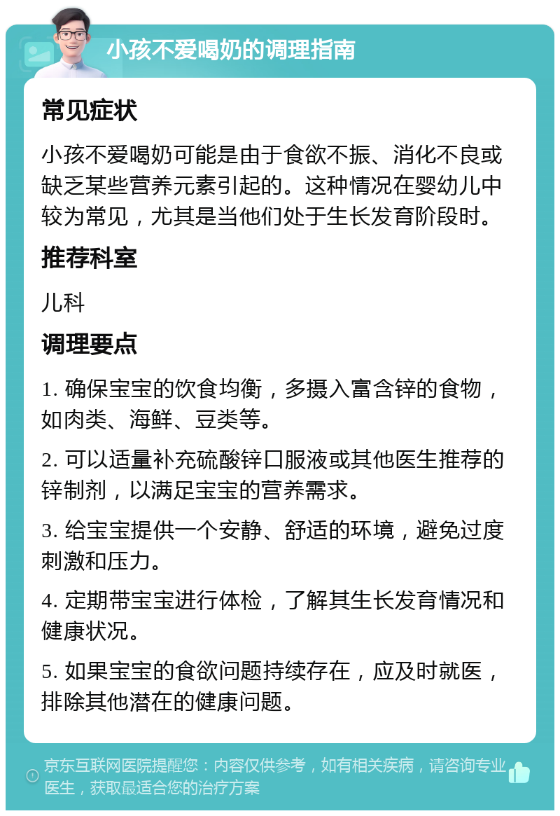 小孩不爱喝奶的调理指南 常见症状 小孩不爱喝奶可能是由于食欲不振、消化不良或缺乏某些营养元素引起的。这种情况在婴幼儿中较为常见，尤其是当他们处于生长发育阶段时。 推荐科室 儿科 调理要点 1. 确保宝宝的饮食均衡，多摄入富含锌的食物，如肉类、海鲜、豆类等。 2. 可以适量补充硫酸锌口服液或其他医生推荐的锌制剂，以满足宝宝的营养需求。 3. 给宝宝提供一个安静、舒适的环境，避免过度刺激和压力。 4. 定期带宝宝进行体检，了解其生长发育情况和健康状况。 5. 如果宝宝的食欲问题持续存在，应及时就医，排除其他潜在的健康问题。