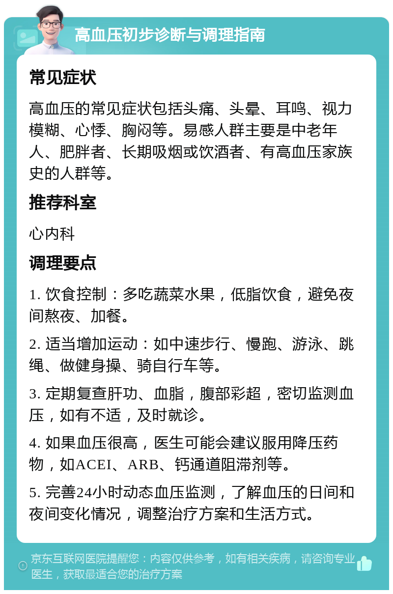 高血压初步诊断与调理指南 常见症状 高血压的常见症状包括头痛、头晕、耳鸣、视力模糊、心悸、胸闷等。易感人群主要是中老年人、肥胖者、长期吸烟或饮酒者、有高血压家族史的人群等。 推荐科室 心内科 调理要点 1. 饮食控制：多吃蔬菜水果，低脂饮食，避免夜间熬夜、加餐。 2. 适当增加运动：如中速步行、慢跑、游泳、跳绳、做健身操、骑自行车等。 3. 定期复查肝功、血脂，腹部彩超，密切监测血压，如有不适，及时就诊。 4. 如果血压很高，医生可能会建议服用降压药物，如ACEI、ARB、钙通道阻滞剂等。 5. 完善24小时动态血压监测，了解血压的日间和夜间变化情况，调整治疗方案和生活方式。