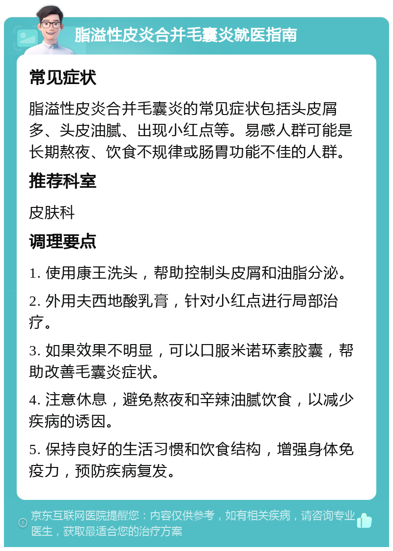 脂溢性皮炎合并毛囊炎就医指南 常见症状 脂溢性皮炎合并毛囊炎的常见症状包括头皮屑多、头皮油腻、出现小红点等。易感人群可能是长期熬夜、饮食不规律或肠胃功能不佳的人群。 推荐科室 皮肤科 调理要点 1. 使用康王洗头，帮助控制头皮屑和油脂分泌。 2. 外用夫西地酸乳膏，针对小红点进行局部治疗。 3. 如果效果不明显，可以口服米诺环素胶囊，帮助改善毛囊炎症状。 4. 注意休息，避免熬夜和辛辣油腻饮食，以减少疾病的诱因。 5. 保持良好的生活习惯和饮食结构，增强身体免疫力，预防疾病复发。