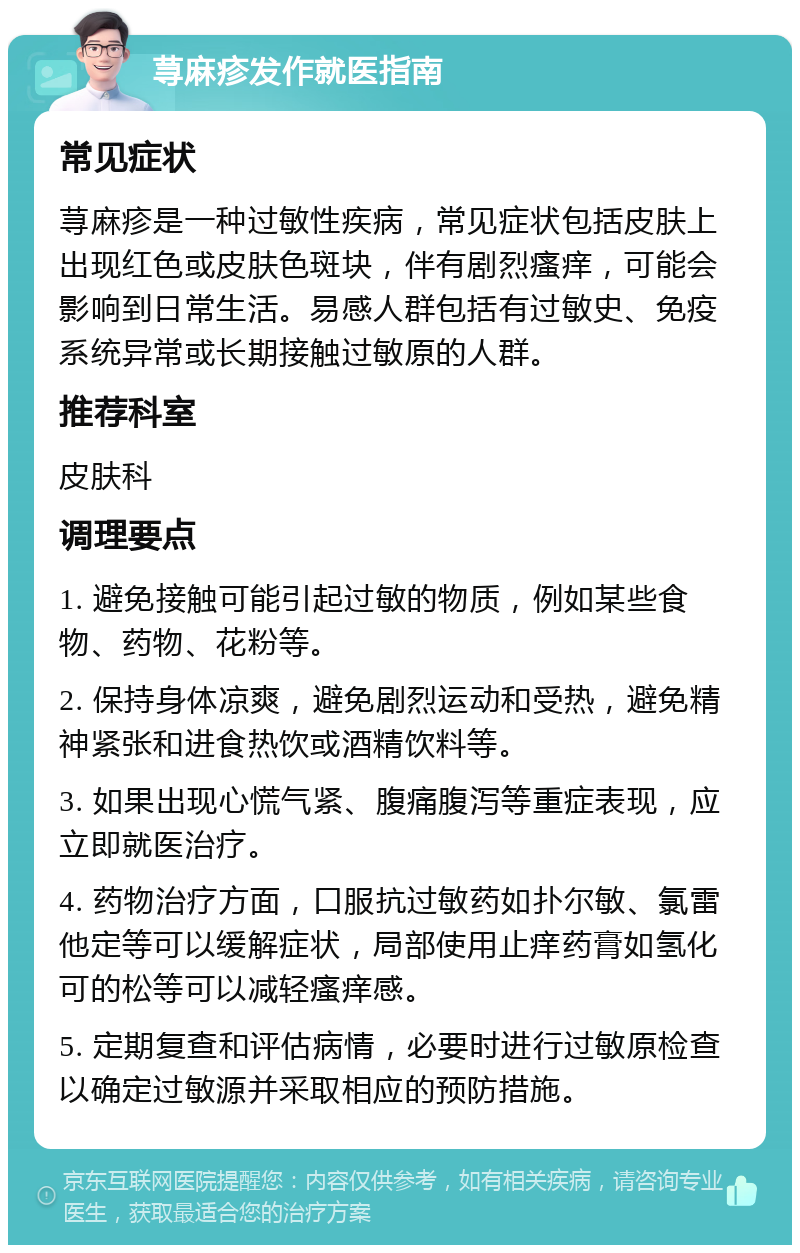 荨麻疹发作就医指南 常见症状 荨麻疹是一种过敏性疾病，常见症状包括皮肤上出现红色或皮肤色斑块，伴有剧烈瘙痒，可能会影响到日常生活。易感人群包括有过敏史、免疫系统异常或长期接触过敏原的人群。 推荐科室 皮肤科 调理要点 1. 避免接触可能引起过敏的物质，例如某些食物、药物、花粉等。 2. 保持身体凉爽，避免剧烈运动和受热，避免精神紧张和进食热饮或酒精饮料等。 3. 如果出现心慌气紧、腹痛腹泻等重症表现，应立即就医治疗。 4. 药物治疗方面，口服抗过敏药如扑尔敏、氯雷他定等可以缓解症状，局部使用止痒药膏如氢化可的松等可以减轻瘙痒感。 5. 定期复查和评估病情，必要时进行过敏原检查以确定过敏源并采取相应的预防措施。