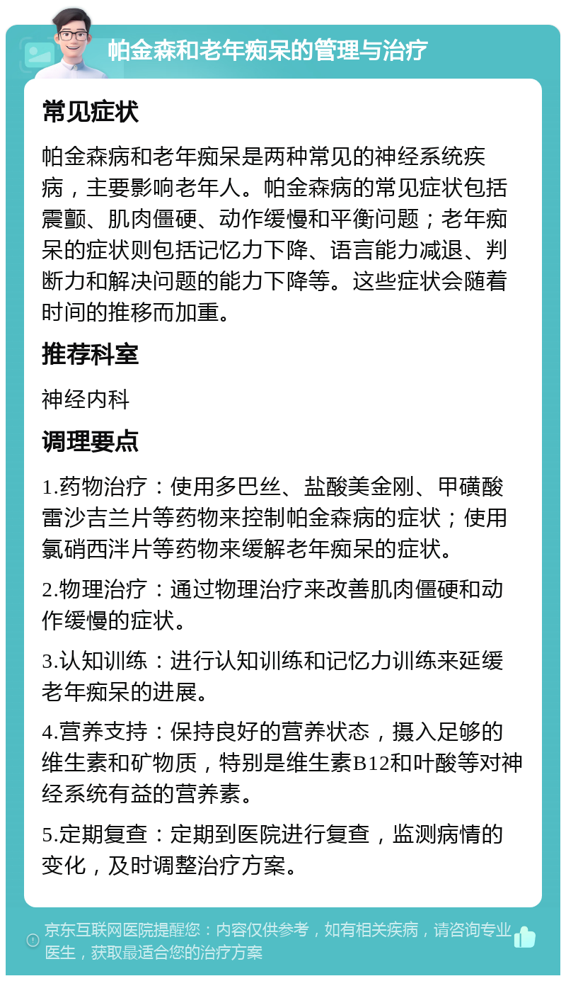 帕金森和老年痴呆的管理与治疗 常见症状 帕金森病和老年痴呆是两种常见的神经系统疾病，主要影响老年人。帕金森病的常见症状包括震颤、肌肉僵硬、动作缓慢和平衡问题；老年痴呆的症状则包括记忆力下降、语言能力减退、判断力和解决问题的能力下降等。这些症状会随着时间的推移而加重。 推荐科室 神经内科 调理要点 1.药物治疗：使用多巴丝、盐酸美金刚、甲磺酸雷沙吉兰片等药物来控制帕金森病的症状；使用氯硝西泮片等药物来缓解老年痴呆的症状。 2.物理治疗：通过物理治疗来改善肌肉僵硬和动作缓慢的症状。 3.认知训练：进行认知训练和记忆力训练来延缓老年痴呆的进展。 4.营养支持：保持良好的营养状态，摄入足够的维生素和矿物质，特别是维生素B12和叶酸等对神经系统有益的营养素。 5.定期复查：定期到医院进行复查，监测病情的变化，及时调整治疗方案。