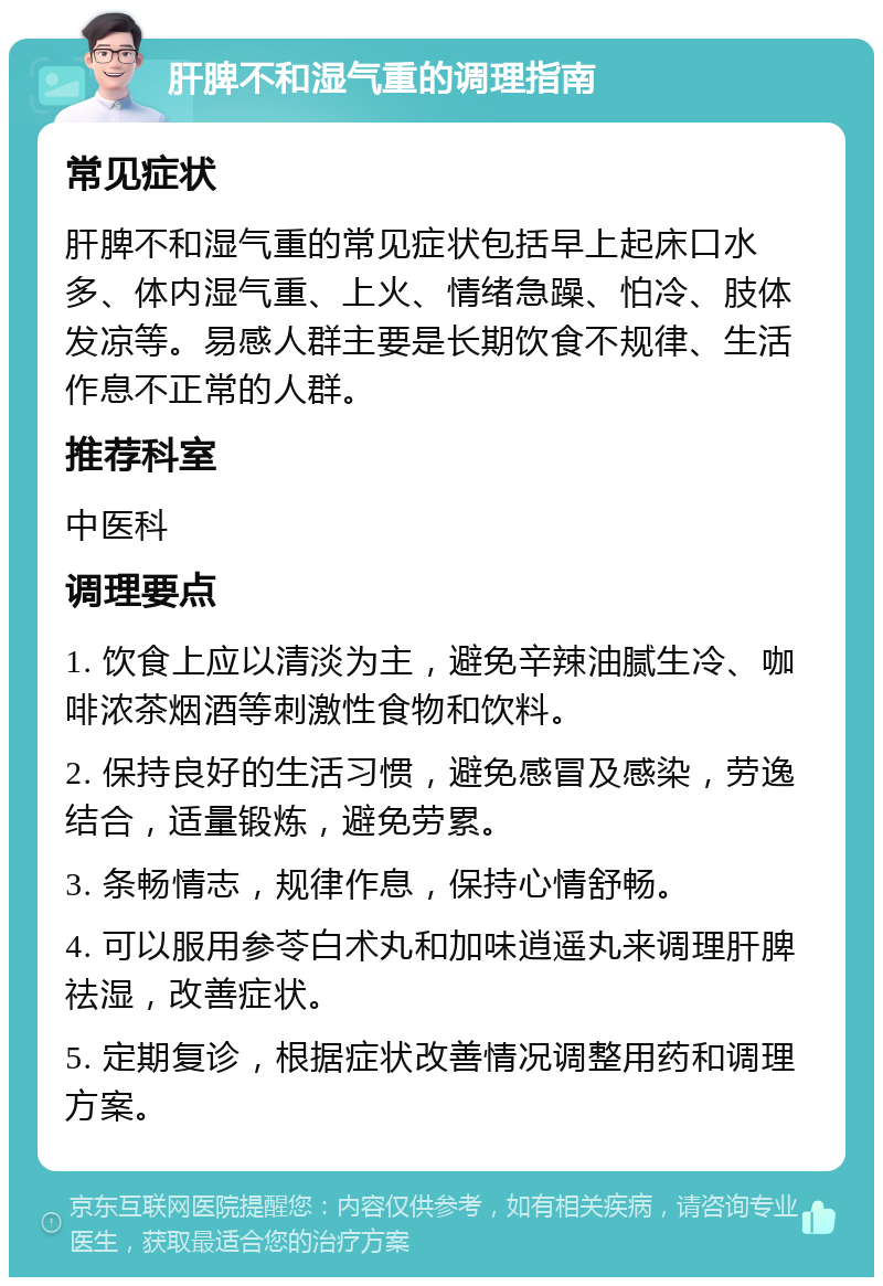 肝脾不和湿气重的调理指南 常见症状 肝脾不和湿气重的常见症状包括早上起床口水多、体内湿气重、上火、情绪急躁、怕冷、肢体发凉等。易感人群主要是长期饮食不规律、生活作息不正常的人群。 推荐科室 中医科 调理要点 1. 饮食上应以清淡为主，避免辛辣油腻生冷、咖啡浓茶烟酒等刺激性食物和饮料。 2. 保持良好的生活习惯，避免感冒及感染，劳逸结合，适量锻炼，避免劳累。 3. 条畅情志，规律作息，保持心情舒畅。 4. 可以服用参苓白术丸和加味逍遥丸来调理肝脾祛湿，改善症状。 5. 定期复诊，根据症状改善情况调整用药和调理方案。