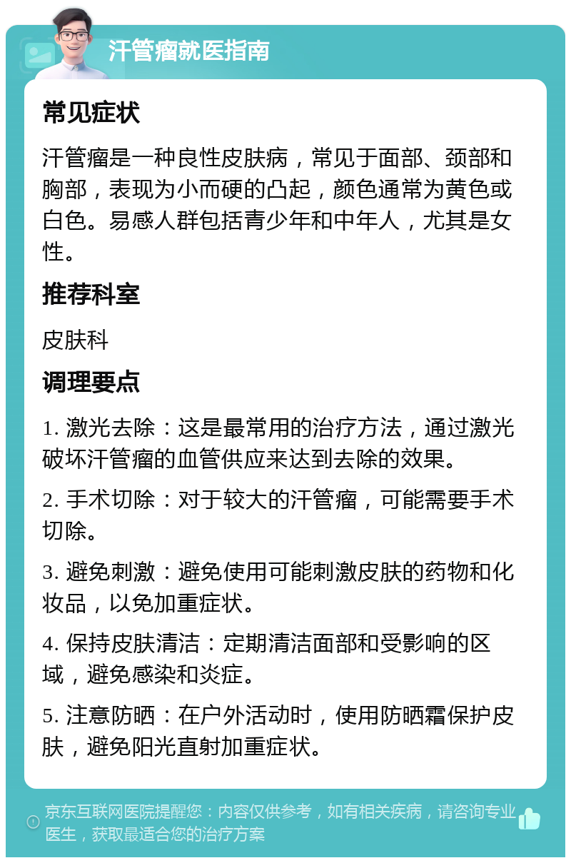 汗管瘤就医指南 常见症状 汗管瘤是一种良性皮肤病，常见于面部、颈部和胸部，表现为小而硬的凸起，颜色通常为黄色或白色。易感人群包括青少年和中年人，尤其是女性。 推荐科室 皮肤科 调理要点 1. 激光去除：这是最常用的治疗方法，通过激光破坏汗管瘤的血管供应来达到去除的效果。 2. 手术切除：对于较大的汗管瘤，可能需要手术切除。 3. 避免刺激：避免使用可能刺激皮肤的药物和化妆品，以免加重症状。 4. 保持皮肤清洁：定期清洁面部和受影响的区域，避免感染和炎症。 5. 注意防晒：在户外活动时，使用防晒霜保护皮肤，避免阳光直射加重症状。