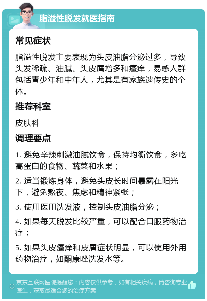 脂溢性脱发就医指南 常见症状 脂溢性脱发主要表现为头皮油脂分泌过多，导致头发稀疏、油腻、头皮屑增多和瘙痒，易感人群包括青少年和中年人，尤其是有家族遗传史的个体。 推荐科室 皮肤科 调理要点 1. 避免辛辣刺激油腻饮食，保持均衡饮食，多吃高蛋白的食物、蔬菜和水果； 2. 适当锻炼身体，避免头皮长时间暴露在阳光下，避免熬夜、焦虑和精神紧张； 3. 使用医用洗发液，控制头皮油脂分泌； 4. 如果每天脱发比较严重，可以配合口服药物治疗； 5. 如果头皮瘙痒和皮屑症状明显，可以使用外用药物治疗，如酮康唑洗发水等。