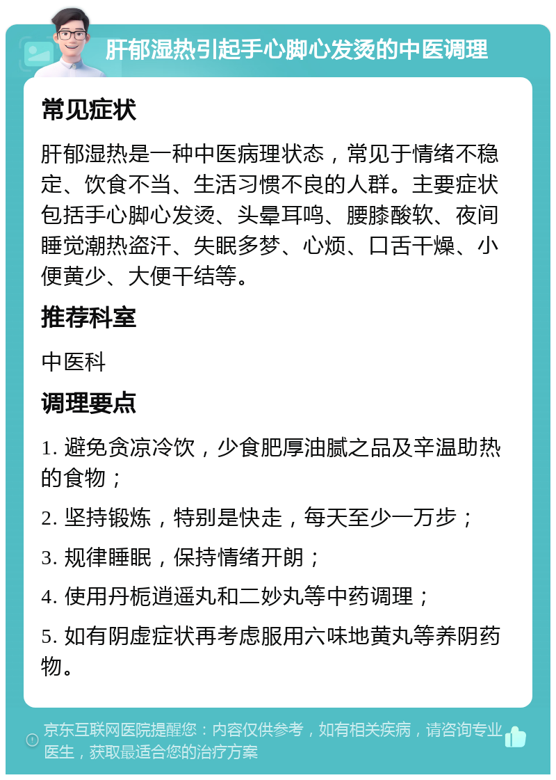 肝郁湿热引起手心脚心发烫的中医调理 常见症状 肝郁湿热是一种中医病理状态，常见于情绪不稳定、饮食不当、生活习惯不良的人群。主要症状包括手心脚心发烫、头晕耳鸣、腰膝酸软、夜间睡觉潮热盗汗、失眠多梦、心烦、口舌干燥、小便黄少、大便干结等。 推荐科室 中医科 调理要点 1. 避免贪凉冷饮，少食肥厚油腻之品及辛温助热的食物； 2. 坚持锻炼，特别是快走，每天至少一万步； 3. 规律睡眠，保持情绪开朗； 4. 使用丹栀逍遥丸和二妙丸等中药调理； 5. 如有阴虚症状再考虑服用六味地黄丸等养阴药物。