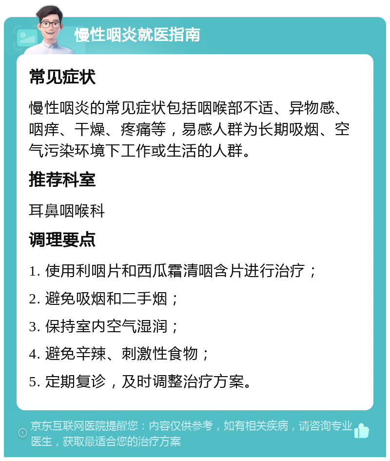 慢性咽炎就医指南 常见症状 慢性咽炎的常见症状包括咽喉部不适、异物感、咽痒、干燥、疼痛等，易感人群为长期吸烟、空气污染环境下工作或生活的人群。 推荐科室 耳鼻咽喉科 调理要点 1. 使用利咽片和西瓜霜清咽含片进行治疗； 2. 避免吸烟和二手烟； 3. 保持室内空气湿润； 4. 避免辛辣、刺激性食物； 5. 定期复诊，及时调整治疗方案。