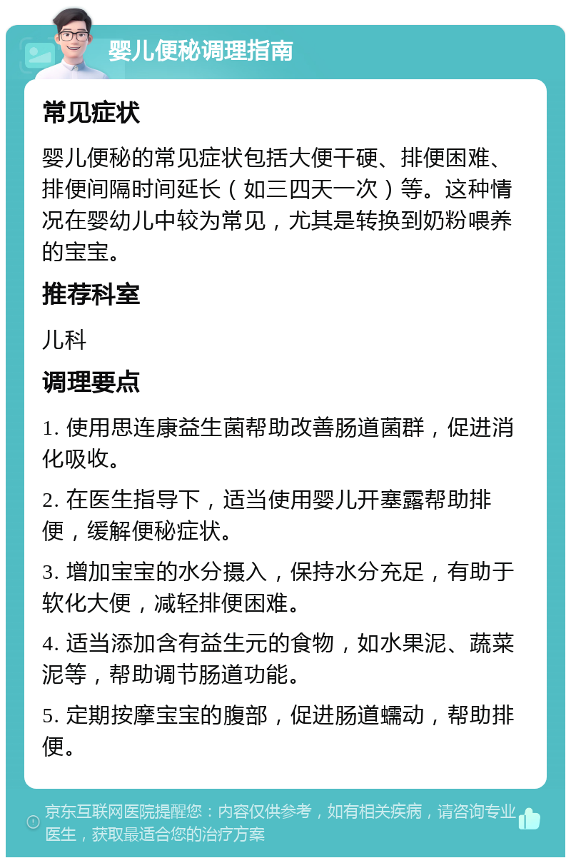 婴儿便秘调理指南 常见症状 婴儿便秘的常见症状包括大便干硬、排便困难、排便间隔时间延长（如三四天一次）等。这种情况在婴幼儿中较为常见，尤其是转换到奶粉喂养的宝宝。 推荐科室 儿科 调理要点 1. 使用思连康益生菌帮助改善肠道菌群，促进消化吸收。 2. 在医生指导下，适当使用婴儿开塞露帮助排便，缓解便秘症状。 3. 增加宝宝的水分摄入，保持水分充足，有助于软化大便，减轻排便困难。 4. 适当添加含有益生元的食物，如水果泥、蔬菜泥等，帮助调节肠道功能。 5. 定期按摩宝宝的腹部，促进肠道蠕动，帮助排便。