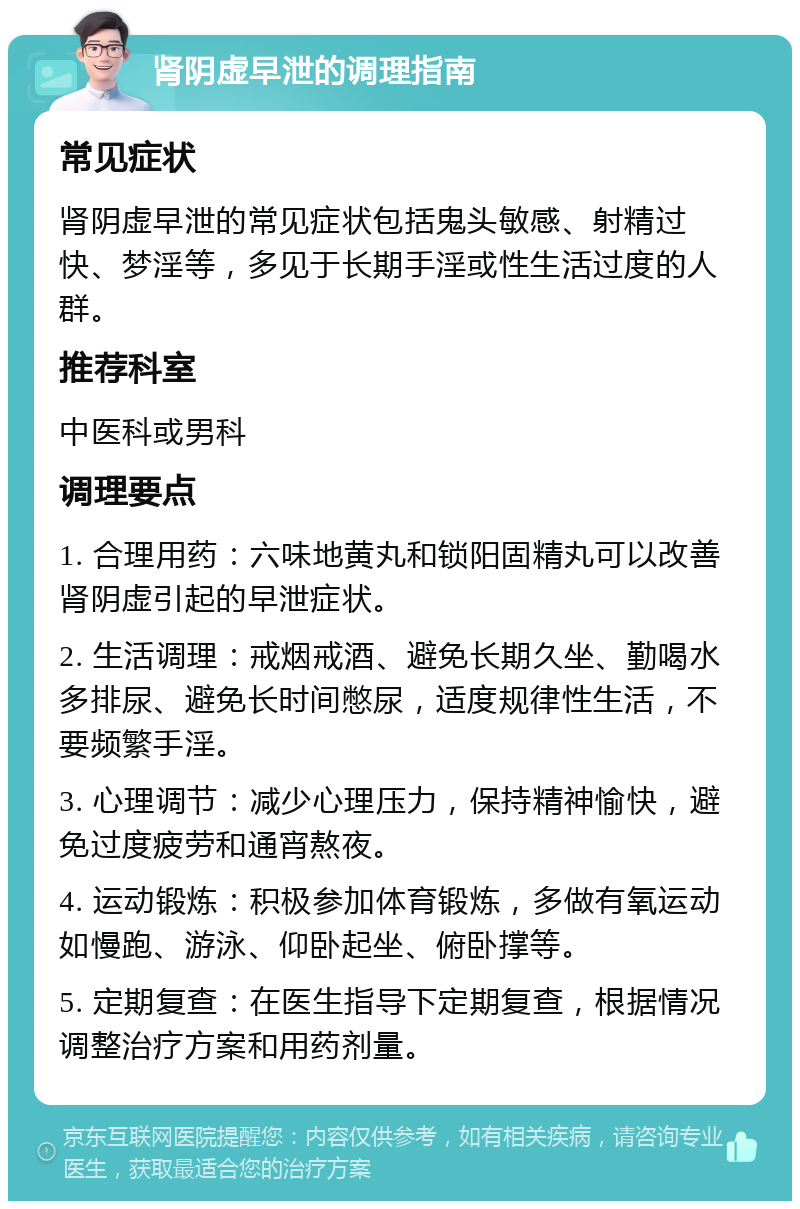 肾阴虚早泄的调理指南 常见症状 肾阴虚早泄的常见症状包括鬼头敏感、射精过快、梦淫等，多见于长期手淫或性生活过度的人群。 推荐科室 中医科或男科 调理要点 1. 合理用药：六味地黄丸和锁阳固精丸可以改善肾阴虚引起的早泄症状。 2. 生活调理：戒烟戒酒、避免长期久坐、勤喝水多排尿、避免长时间憋尿，适度规律性生活，不要频繁手淫。 3. 心理调节：减少心理压力，保持精神愉快，避免过度疲劳和通宵熬夜。 4. 运动锻炼：积极参加体育锻炼，多做有氧运动如慢跑、游泳、仰卧起坐、俯卧撑等。 5. 定期复查：在医生指导下定期复查，根据情况调整治疗方案和用药剂量。