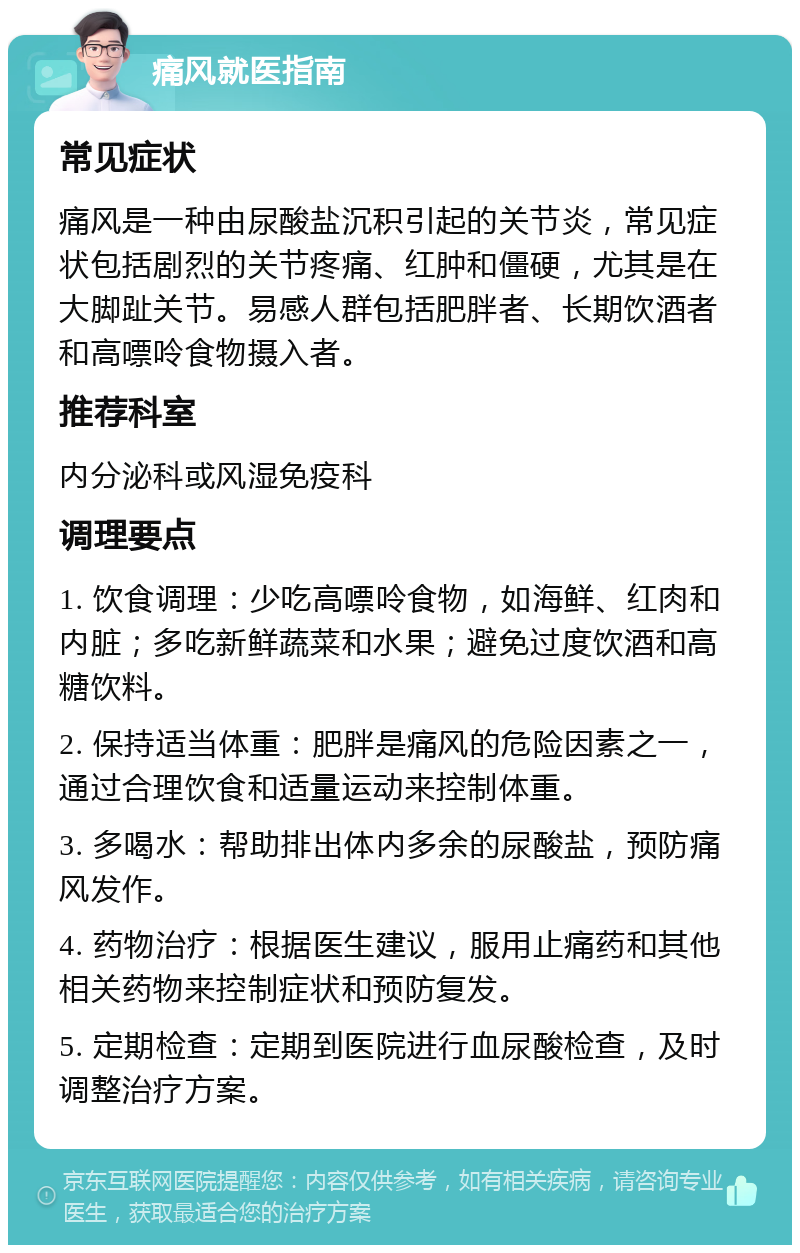 痛风就医指南 常见症状 痛风是一种由尿酸盐沉积引起的关节炎，常见症状包括剧烈的关节疼痛、红肿和僵硬，尤其是在大脚趾关节。易感人群包括肥胖者、长期饮酒者和高嘌呤食物摄入者。 推荐科室 内分泌科或风湿免疫科 调理要点 1. 饮食调理：少吃高嘌呤食物，如海鲜、红肉和内脏；多吃新鲜蔬菜和水果；避免过度饮酒和高糖饮料。 2. 保持适当体重：肥胖是痛风的危险因素之一，通过合理饮食和适量运动来控制体重。 3. 多喝水：帮助排出体内多余的尿酸盐，预防痛风发作。 4. 药物治疗：根据医生建议，服用止痛药和其他相关药物来控制症状和预防复发。 5. 定期检查：定期到医院进行血尿酸检查，及时调整治疗方案。