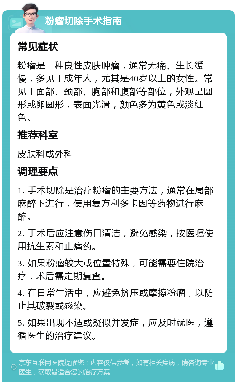 粉瘤切除手术指南 常见症状 粉瘤是一种良性皮肤肿瘤，通常无痛、生长缓慢，多见于成年人，尤其是40岁以上的女性。常见于面部、颈部、胸部和腹部等部位，外观呈圆形或卵圆形，表面光滑，颜色多为黄色或淡红色。 推荐科室 皮肤科或外科 调理要点 1. 手术切除是治疗粉瘤的主要方法，通常在局部麻醉下进行，使用复方利多卡因等药物进行麻醉。 2. 手术后应注意伤口清洁，避免感染，按医嘱使用抗生素和止痛药。 3. 如果粉瘤较大或位置特殊，可能需要住院治疗，术后需定期复查。 4. 在日常生活中，应避免挤压或摩擦粉瘤，以防止其破裂或感染。 5. 如果出现不适或疑似并发症，应及时就医，遵循医生的治疗建议。