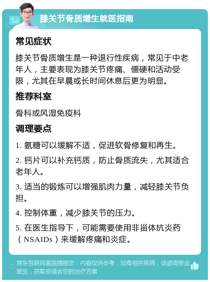 膝关节骨质增生就医指南 常见症状 膝关节骨质增生是一种退行性疾病，常见于中老年人，主要表现为膝关节疼痛、僵硬和活动受限，尤其在早晨或长时间休息后更为明显。 推荐科室 骨科或风湿免疫科 调理要点 1. 氨糖可以缓解不适，促进软骨修复和再生。 2. 钙片可以补充钙质，防止骨质流失，尤其适合老年人。 3. 适当的锻炼可以增强肌肉力量，减轻膝关节负担。 4. 控制体重，减少膝关节的压力。 5. 在医生指导下，可能需要使用非甾体抗炎药（NSAIDs）来缓解疼痛和炎症。