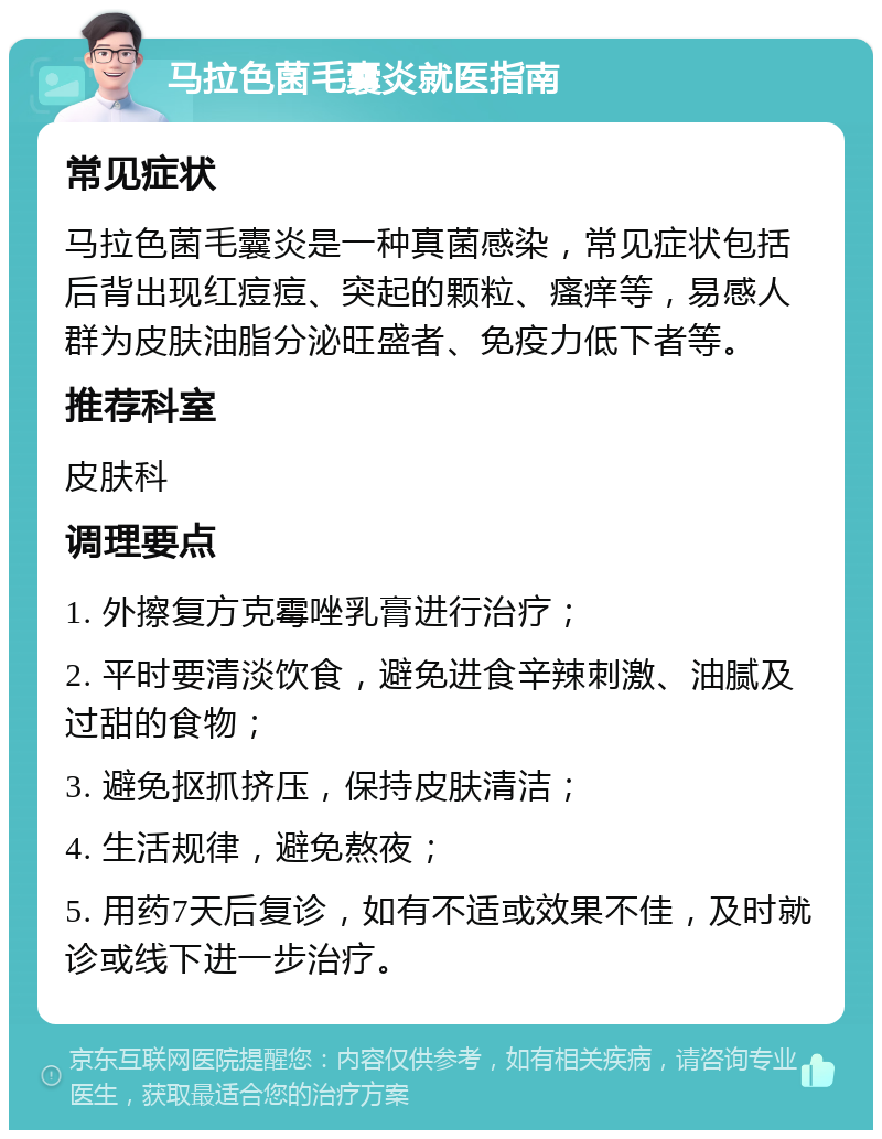 马拉色菌毛囊炎就医指南 常见症状 马拉色菌毛囊炎是一种真菌感染，常见症状包括后背出现红痘痘、突起的颗粒、瘙痒等，易感人群为皮肤油脂分泌旺盛者、免疫力低下者等。 推荐科室 皮肤科 调理要点 1. 外擦复方克霉唑乳膏进行治疗； 2. 平时要清淡饮食，避免进食辛辣刺激、油腻及过甜的食物； 3. 避免抠抓挤压，保持皮肤清洁； 4. 生活规律，避免熬夜； 5. 用药7天后复诊，如有不适或效果不佳，及时就诊或线下进一步治疗。