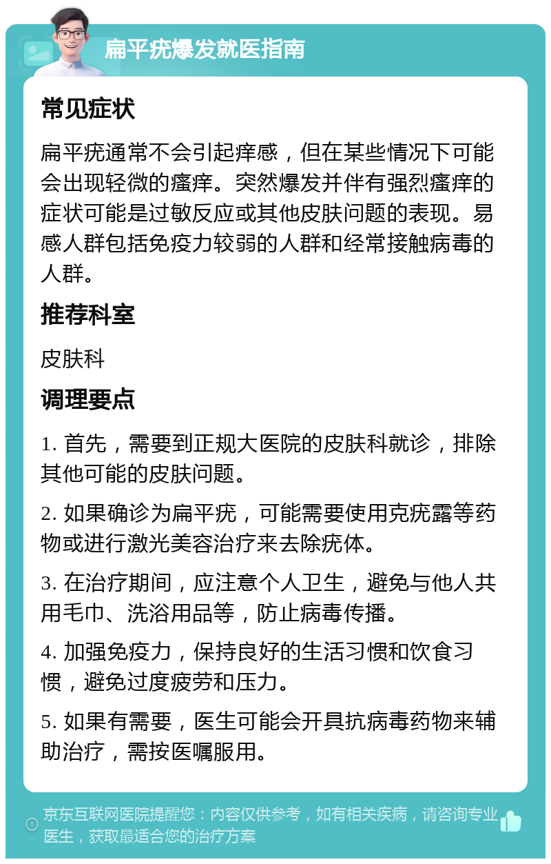 扁平疣爆发就医指南 常见症状 扁平疣通常不会引起痒感，但在某些情况下可能会出现轻微的瘙痒。突然爆发并伴有强烈瘙痒的症状可能是过敏反应或其他皮肤问题的表现。易感人群包括免疫力较弱的人群和经常接触病毒的人群。 推荐科室 皮肤科 调理要点 1. 首先，需要到正规大医院的皮肤科就诊，排除其他可能的皮肤问题。 2. 如果确诊为扁平疣，可能需要使用克疣露等药物或进行激光美容治疗来去除疣体。 3. 在治疗期间，应注意个人卫生，避免与他人共用毛巾、洗浴用品等，防止病毒传播。 4. 加强免疫力，保持良好的生活习惯和饮食习惯，避免过度疲劳和压力。 5. 如果有需要，医生可能会开具抗病毒药物来辅助治疗，需按医嘱服用。