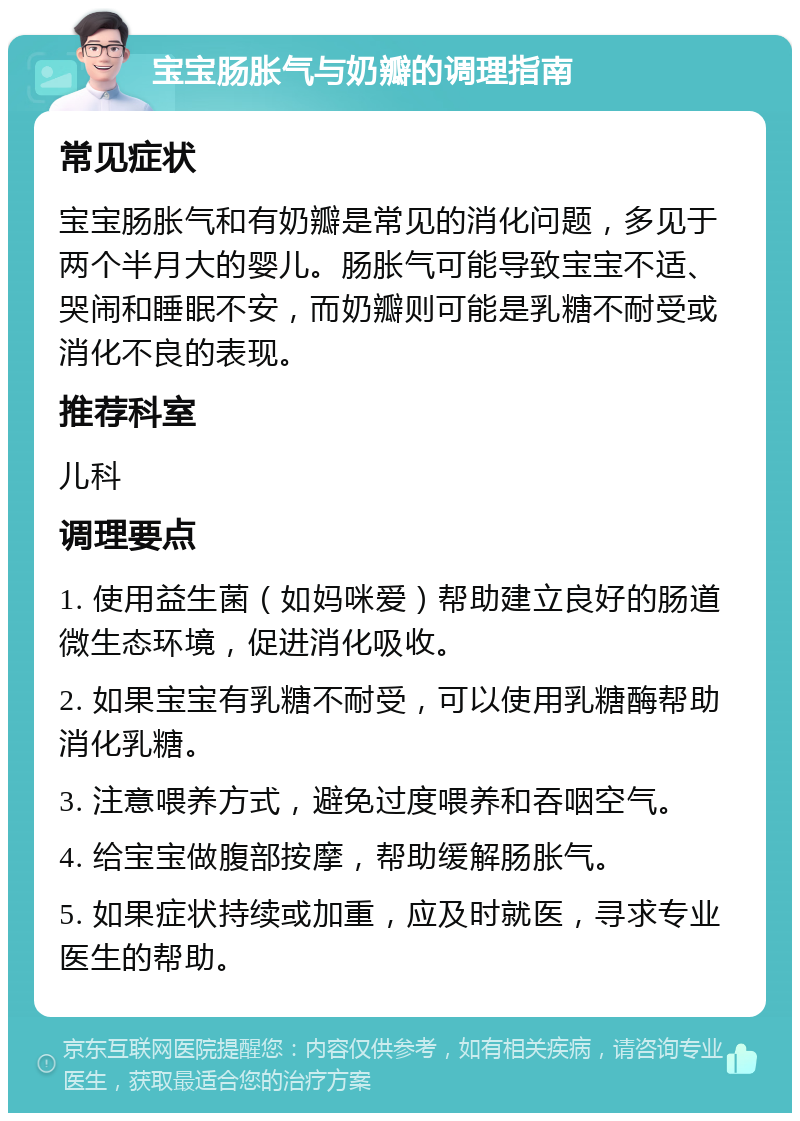 宝宝肠胀气与奶瓣的调理指南 常见症状 宝宝肠胀气和有奶瓣是常见的消化问题，多见于两个半月大的婴儿。肠胀气可能导致宝宝不适、哭闹和睡眠不安，而奶瓣则可能是乳糖不耐受或消化不良的表现。 推荐科室 儿科 调理要点 1. 使用益生菌（如妈咪爱）帮助建立良好的肠道微生态环境，促进消化吸收。 2. 如果宝宝有乳糖不耐受，可以使用乳糖酶帮助消化乳糖。 3. 注意喂养方式，避免过度喂养和吞咽空气。 4. 给宝宝做腹部按摩，帮助缓解肠胀气。 5. 如果症状持续或加重，应及时就医，寻求专业医生的帮助。