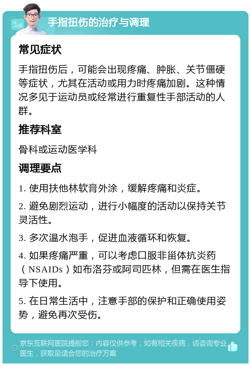 手指扭伤的治疗与调理 常见症状 手指扭伤后，可能会出现疼痛、肿胀、关节僵硬等症状，尤其在活动或用力时疼痛加剧。这种情况多见于运动员或经常进行重复性手部活动的人群。 推荐科室 骨科或运动医学科 调理要点 1. 使用扶他林软膏外涂，缓解疼痛和炎症。 2. 避免剧烈运动，进行小幅度的活动以保持关节灵活性。 3. 多次温水泡手，促进血液循环和恢复。 4. 如果疼痛严重，可以考虑口服非甾体抗炎药（NSAIDs）如布洛芬或阿司匹林，但需在医生指导下使用。 5. 在日常生活中，注意手部的保护和正确使用姿势，避免再次受伤。