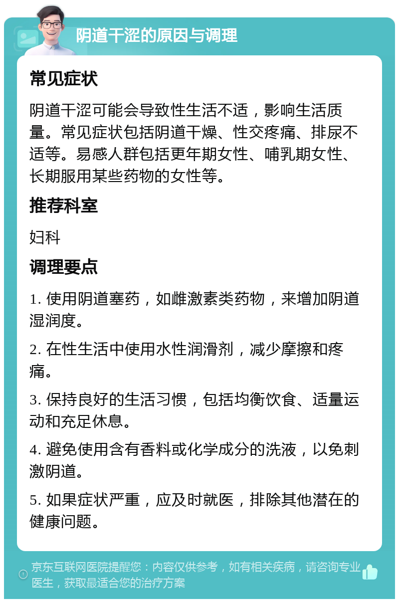 阴道干涩的原因与调理 常见症状 阴道干涩可能会导致性生活不适，影响生活质量。常见症状包括阴道干燥、性交疼痛、排尿不适等。易感人群包括更年期女性、哺乳期女性、长期服用某些药物的女性等。 推荐科室 妇科 调理要点 1. 使用阴道塞药，如雌激素类药物，来增加阴道湿润度。 2. 在性生活中使用水性润滑剂，减少摩擦和疼痛。 3. 保持良好的生活习惯，包括均衡饮食、适量运动和充足休息。 4. 避免使用含有香料或化学成分的洗液，以免刺激阴道。 5. 如果症状严重，应及时就医，排除其他潜在的健康问题。