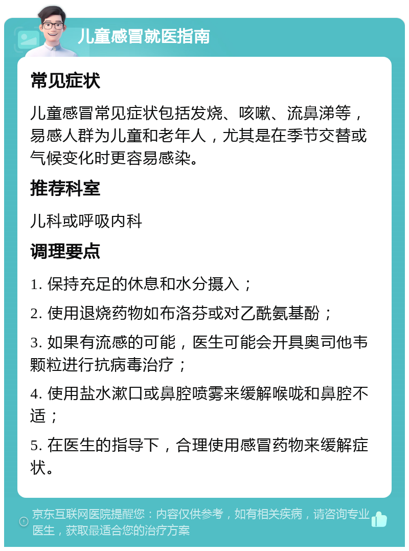 儿童感冒就医指南 常见症状 儿童感冒常见症状包括发烧、咳嗽、流鼻涕等，易感人群为儿童和老年人，尤其是在季节交替或气候变化时更容易感染。 推荐科室 儿科或呼吸内科 调理要点 1. 保持充足的休息和水分摄入； 2. 使用退烧药物如布洛芬或对乙酰氨基酚； 3. 如果有流感的可能，医生可能会开具奥司他韦颗粒进行抗病毒治疗； 4. 使用盐水漱口或鼻腔喷雾来缓解喉咙和鼻腔不适； 5. 在医生的指导下，合理使用感冒药物来缓解症状。