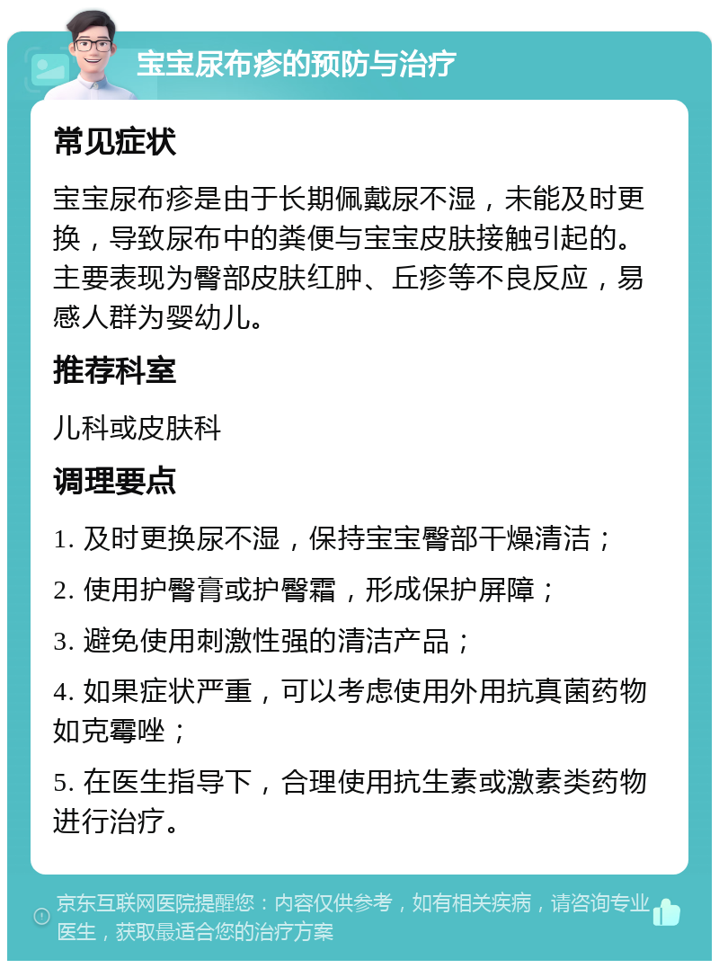 宝宝尿布疹的预防与治疗 常见症状 宝宝尿布疹是由于长期佩戴尿不湿，未能及时更换，导致尿布中的粪便与宝宝皮肤接触引起的。主要表现为臀部皮肤红肿、丘疹等不良反应，易感人群为婴幼儿。 推荐科室 儿科或皮肤科 调理要点 1. 及时更换尿不湿，保持宝宝臀部干燥清洁； 2. 使用护臀膏或护臀霜，形成保护屏障； 3. 避免使用刺激性强的清洁产品； 4. 如果症状严重，可以考虑使用外用抗真菌药物如克霉唑； 5. 在医生指导下，合理使用抗生素或激素类药物进行治疗。