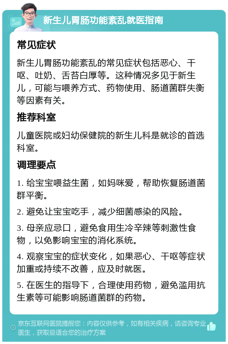 新生儿胃肠功能紊乱就医指南 常见症状 新生儿胃肠功能紊乱的常见症状包括恶心、干呕、吐奶、舌苔白厚等。这种情况多见于新生儿，可能与喂养方式、药物使用、肠道菌群失衡等因素有关。 推荐科室 儿童医院或妇幼保健院的新生儿科是就诊的首选科室。 调理要点 1. 给宝宝喂益生菌，如妈咪爱，帮助恢复肠道菌群平衡。 2. 避免让宝宝吃手，减少细菌感染的风险。 3. 母亲应忌口，避免食用生冷辛辣等刺激性食物，以免影响宝宝的消化系统。 4. 观察宝宝的症状变化，如果恶心、干呕等症状加重或持续不改善，应及时就医。 5. 在医生的指导下，合理使用药物，避免滥用抗生素等可能影响肠道菌群的药物。