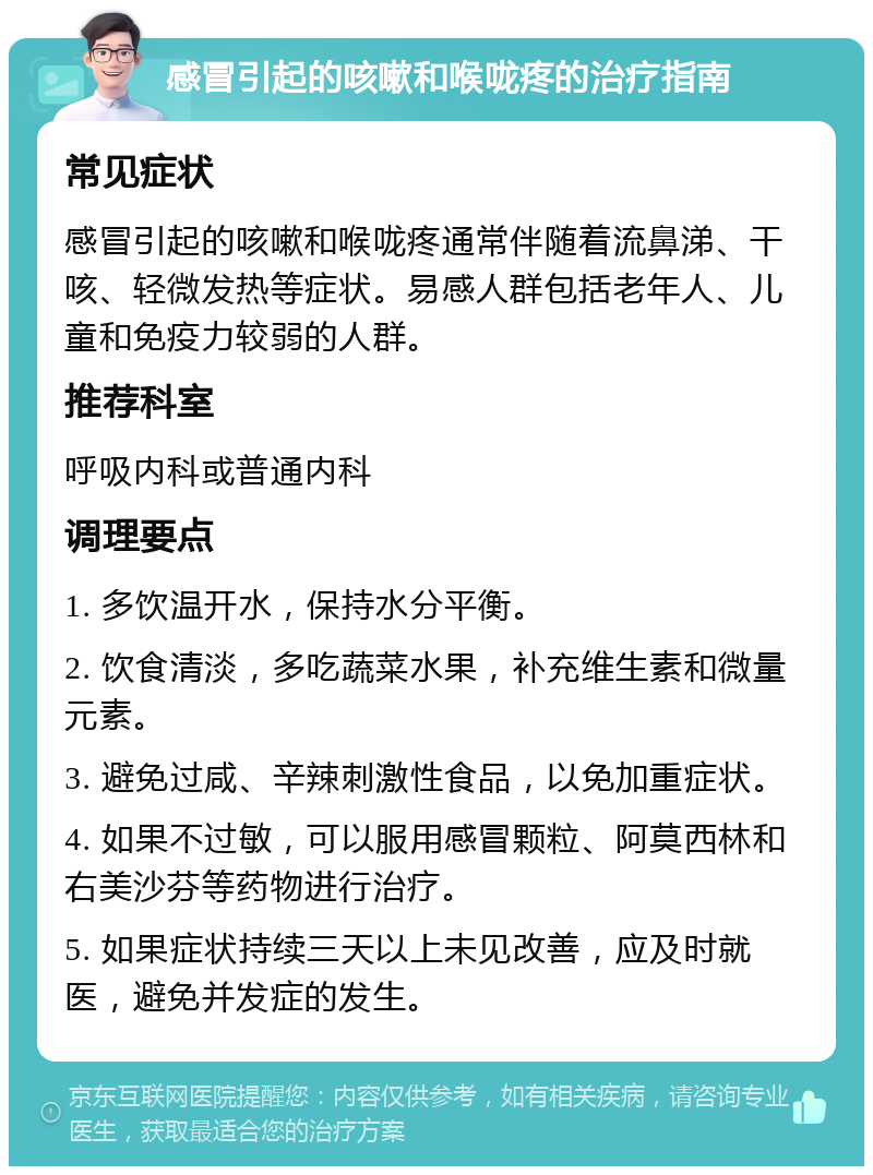 感冒引起的咳嗽和喉咙疼的治疗指南 常见症状 感冒引起的咳嗽和喉咙疼通常伴随着流鼻涕、干咳、轻微发热等症状。易感人群包括老年人、儿童和免疫力较弱的人群。 推荐科室 呼吸内科或普通内科 调理要点 1. 多饮温开水，保持水分平衡。 2. 饮食清淡，多吃蔬菜水果，补充维生素和微量元素。 3. 避免过咸、辛辣刺激性食品，以免加重症状。 4. 如果不过敏，可以服用感冒颗粒、阿莫西林和右美沙芬等药物进行治疗。 5. 如果症状持续三天以上未见改善，应及时就医，避免并发症的发生。