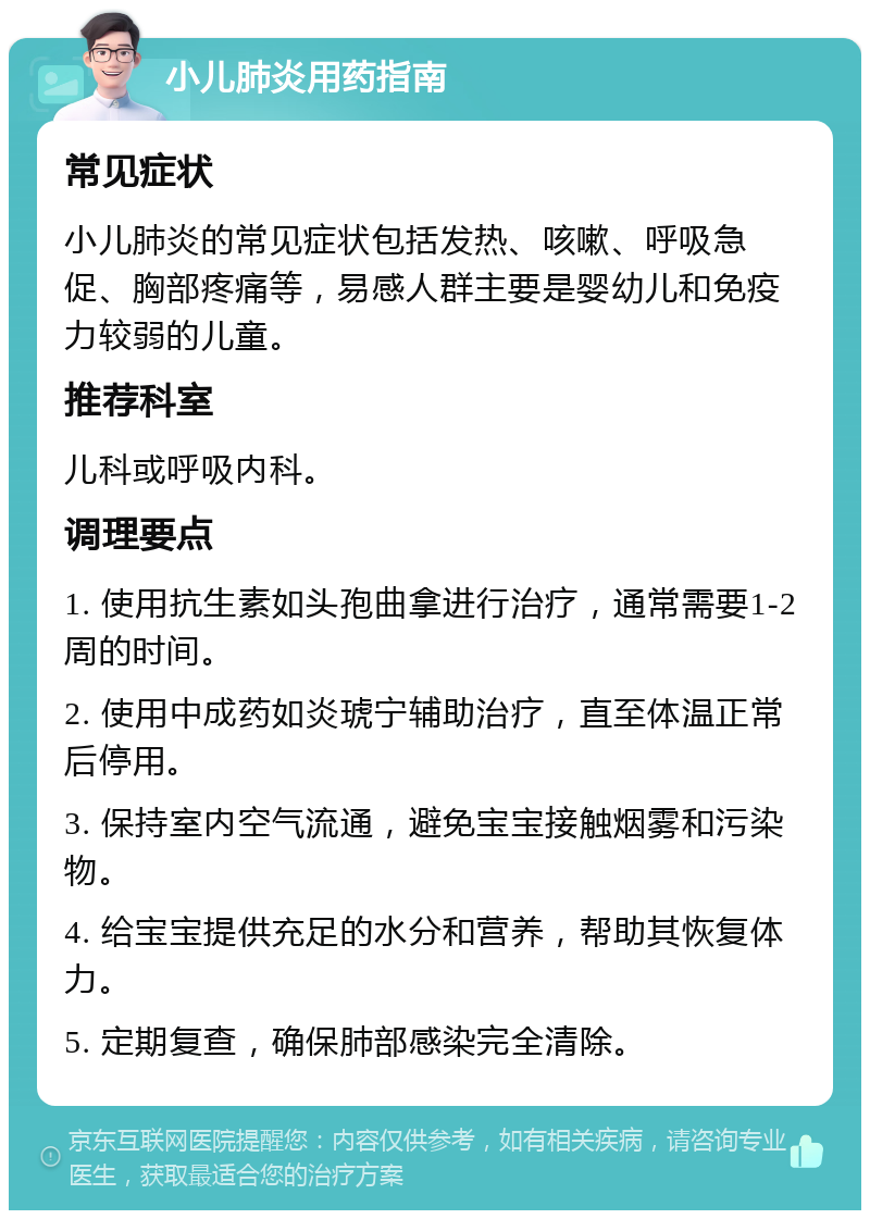 小儿肺炎用药指南 常见症状 小儿肺炎的常见症状包括发热、咳嗽、呼吸急促、胸部疼痛等，易感人群主要是婴幼儿和免疫力较弱的儿童。 推荐科室 儿科或呼吸内科。 调理要点 1. 使用抗生素如头孢曲拿进行治疗，通常需要1-2周的时间。 2. 使用中成药如炎琥宁辅助治疗，直至体温正常后停用。 3. 保持室内空气流通，避免宝宝接触烟雾和污染物。 4. 给宝宝提供充足的水分和营养，帮助其恢复体力。 5. 定期复查，确保肺部感染完全清除。