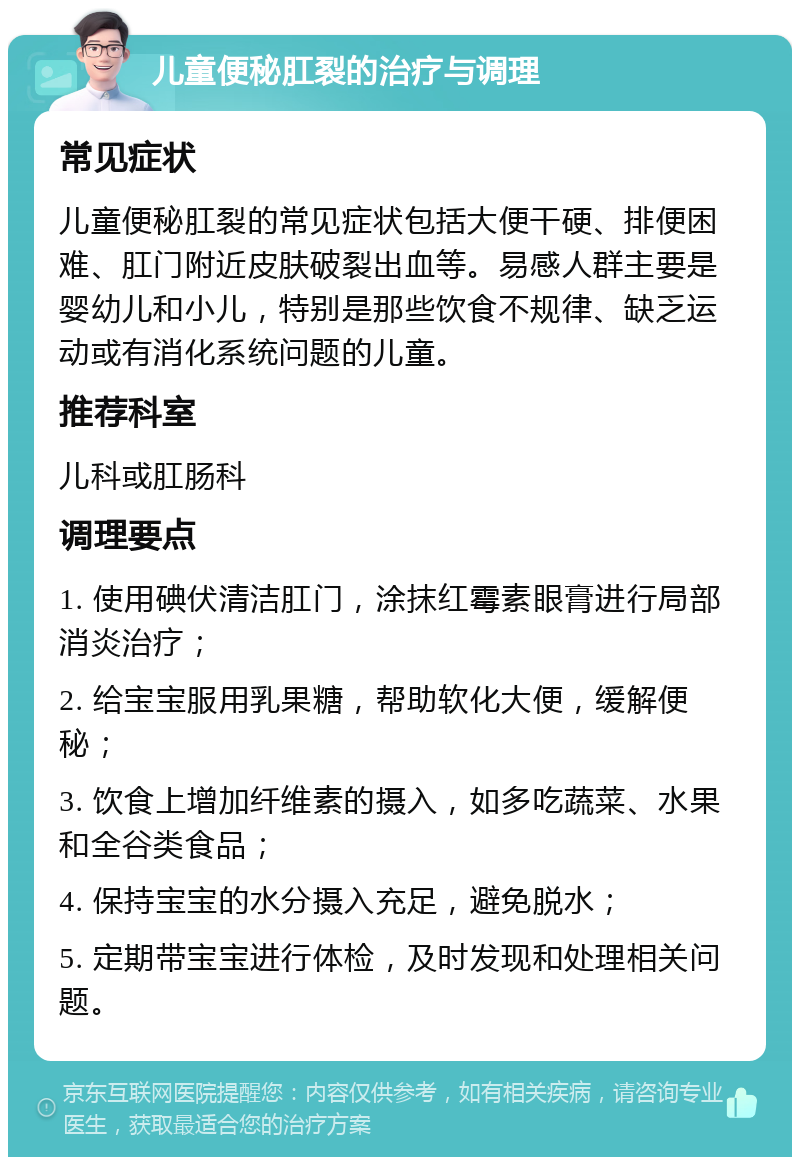 儿童便秘肛裂的治疗与调理 常见症状 儿童便秘肛裂的常见症状包括大便干硬、排便困难、肛门附近皮肤破裂出血等。易感人群主要是婴幼儿和小儿，特别是那些饮食不规律、缺乏运动或有消化系统问题的儿童。 推荐科室 儿科或肛肠科 调理要点 1. 使用碘伏清洁肛门，涂抹红霉素眼膏进行局部消炎治疗； 2. 给宝宝服用乳果糖，帮助软化大便，缓解便秘； 3. 饮食上增加纤维素的摄入，如多吃蔬菜、水果和全谷类食品； 4. 保持宝宝的水分摄入充足，避免脱水； 5. 定期带宝宝进行体检，及时发现和处理相关问题。