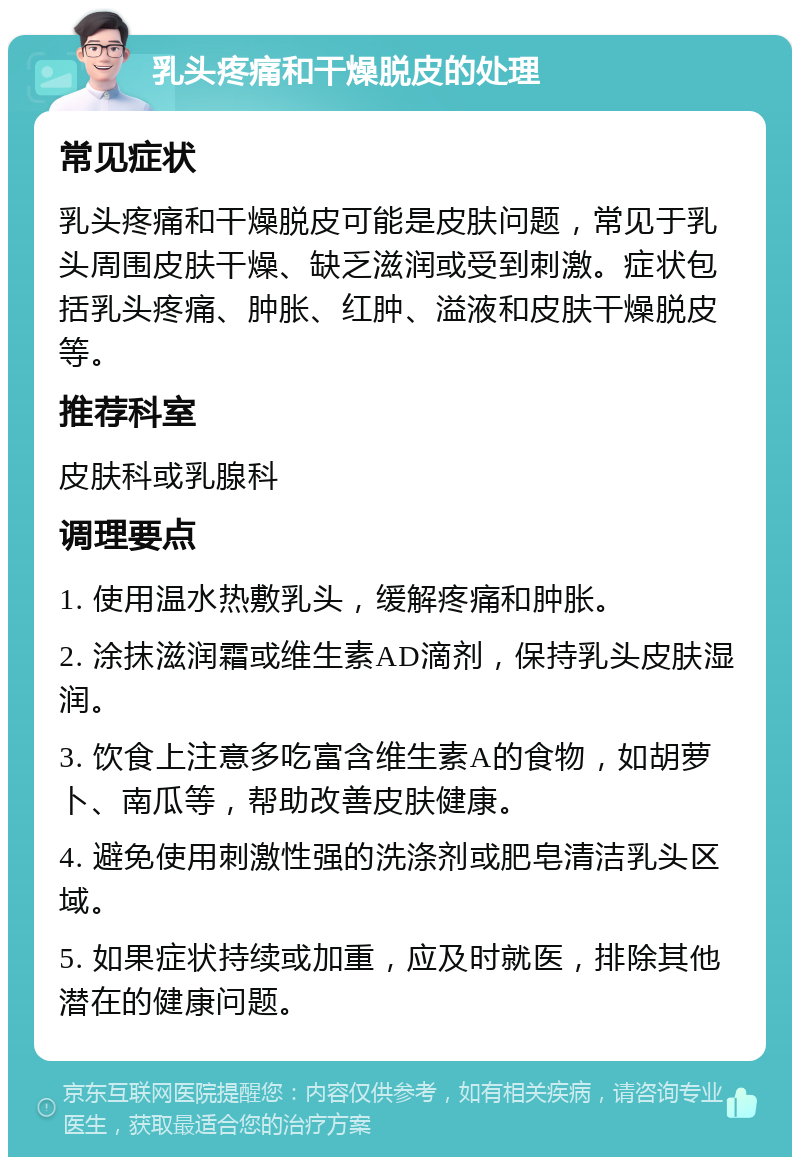 乳头疼痛和干燥脱皮的处理 常见症状 乳头疼痛和干燥脱皮可能是皮肤问题，常见于乳头周围皮肤干燥、缺乏滋润或受到刺激。症状包括乳头疼痛、肿胀、红肿、溢液和皮肤干燥脱皮等。 推荐科室 皮肤科或乳腺科 调理要点 1. 使用温水热敷乳头，缓解疼痛和肿胀。 2. 涂抹滋润霜或维生素AD滴剂，保持乳头皮肤湿润。 3. 饮食上注意多吃富含维生素A的食物，如胡萝卜、南瓜等，帮助改善皮肤健康。 4. 避免使用刺激性强的洗涤剂或肥皂清洁乳头区域。 5. 如果症状持续或加重，应及时就医，排除其他潜在的健康问题。