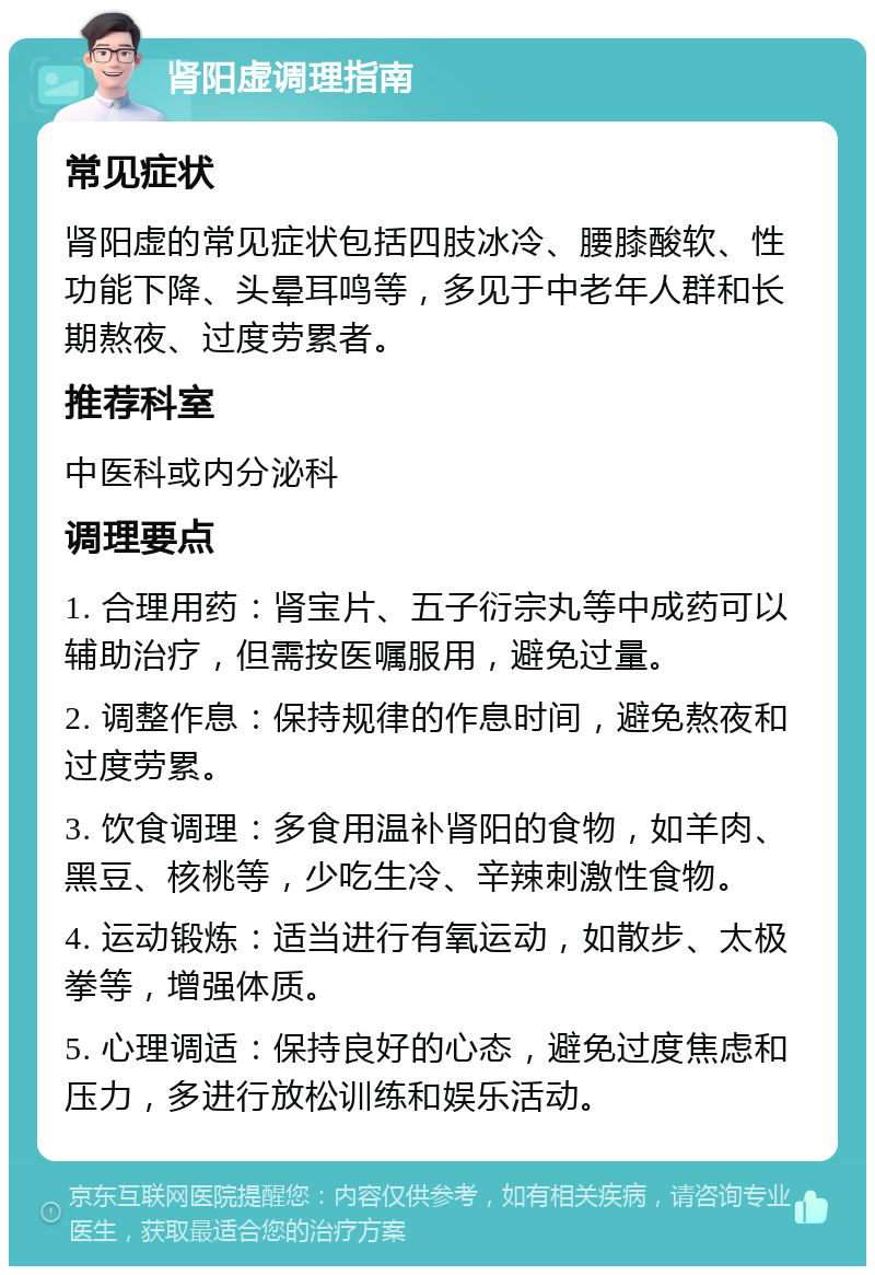 肾阳虚调理指南 常见症状 肾阳虚的常见症状包括四肢冰冷、腰膝酸软、性功能下降、头晕耳鸣等，多见于中老年人群和长期熬夜、过度劳累者。 推荐科室 中医科或内分泌科 调理要点 1. 合理用药：肾宝片、五子衍宗丸等中成药可以辅助治疗，但需按医嘱服用，避免过量。 2. 调整作息：保持规律的作息时间，避免熬夜和过度劳累。 3. 饮食调理：多食用温补肾阳的食物，如羊肉、黑豆、核桃等，少吃生冷、辛辣刺激性食物。 4. 运动锻炼：适当进行有氧运动，如散步、太极拳等，增强体质。 5. 心理调适：保持良好的心态，避免过度焦虑和压力，多进行放松训练和娱乐活动。